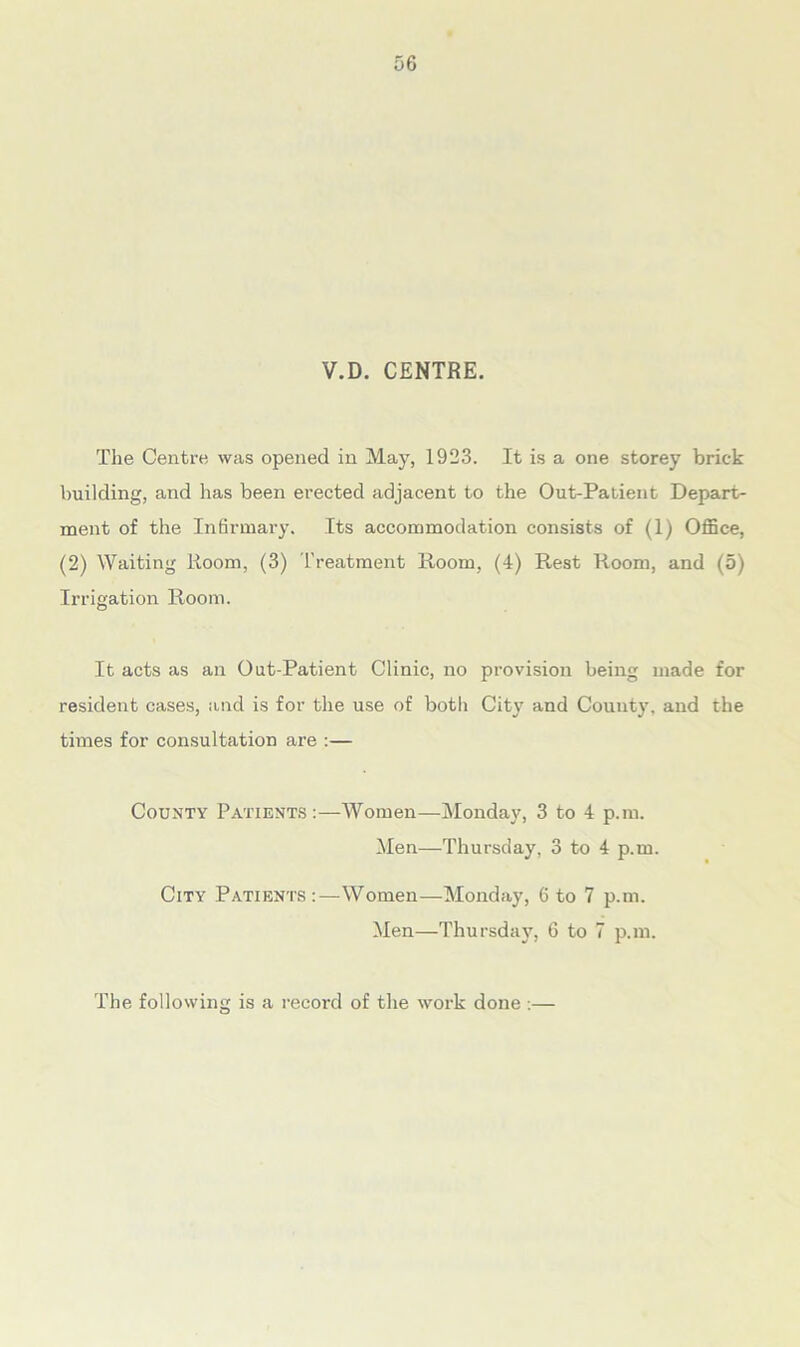 V.D. CENTRE. The Centre was opened in May, 1923. It is a one storey brick building, and has been erected adjacent to the Out-Patient Depart- ment of the Infirmary. Its accommodation consists of (1) Office, (2) Waiting Room, (3) Treatment Room, (4) Rest Room, and (5) Irrigation Room. It acts as an Out-Patient Clinic, no provision being made for resident cases, and is for the use of both City and County, and the times for consultation are :— County Patients :—Women—Monday, 3 to 4 p.m. Men—Thursday, 3 to 4 p.m. City Patients Women—Monday, 6 to 7 p.m. Men—Thursday, 6 to 7 p.m. The following is a record of the work done :—