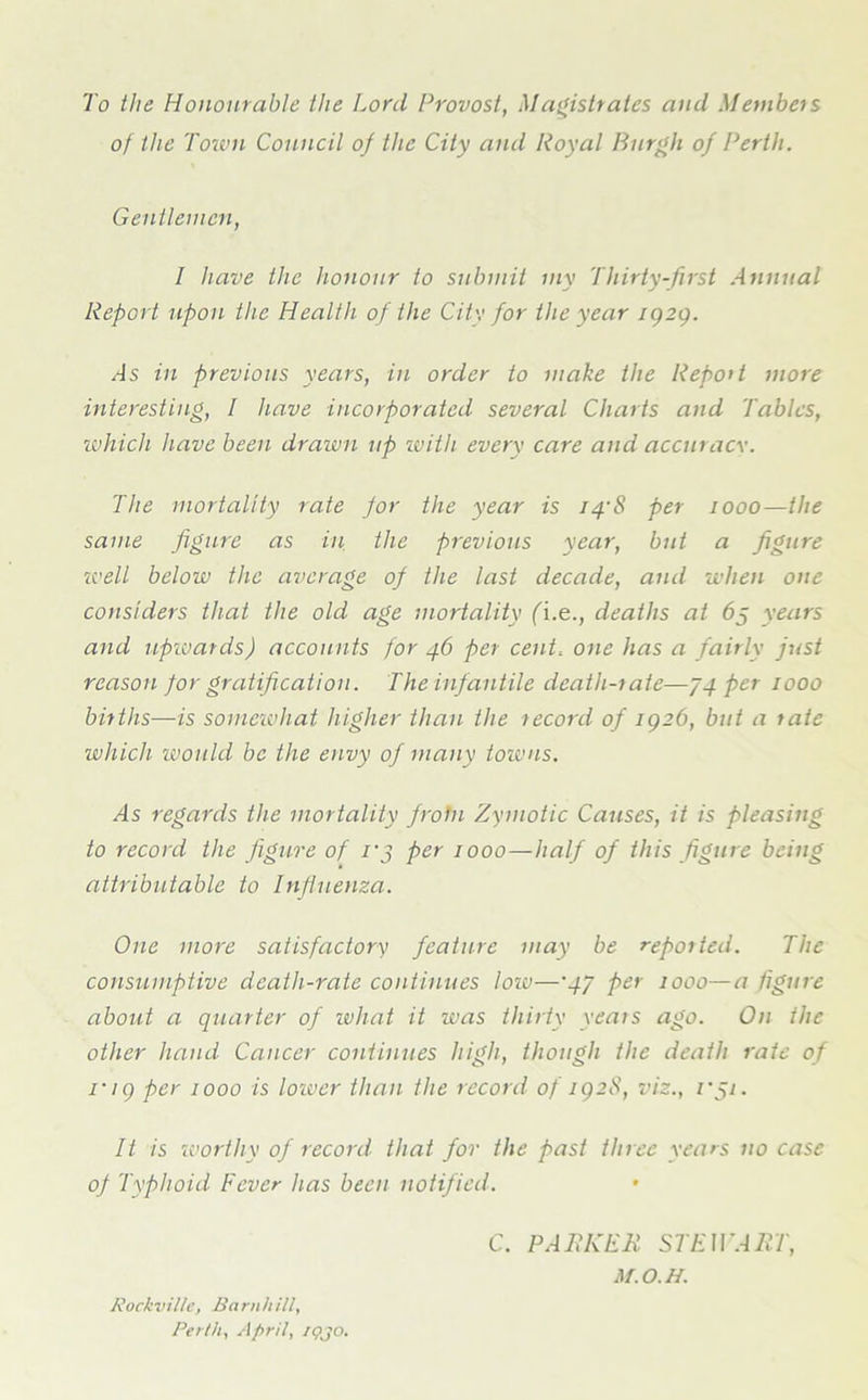 To the Honourable the Lord Provost, Magistrates and Members of the Touni Council of the City and Royal Burgh of Perth. Gentlemen, I have the honour to submit my Thirty-first Annual Report upon the Health of the City for the year igzg. As in previous years, in order to make the Report more ■interesting, / have incorporated several Charts and Tables, which have been drawn up with every care and accuracy. The mortality rate for the year is 14-8 per 1000—the same figure as in the previous year, but a figure well below the average of the last decade, and when one considers that the old age mortality (i.e., deaths at 65 years and upwards) accounts for 46 per cent, one has a fairly just reason for gratification. The infantile death-rate—J4 per 1000 births—is somewhat higher than the record of igz6, but a rate which would be the envy of many towns. As regards the mortality frotn Zymotic Causes, it is pleasing to record the figure of i'j per 1000—half of this figure being attributable to Influenza. One more satisfactory feature may be reported. The consumptive death-rate continues low—■47 per 1000—a figure about a quarter of what it was thirty veais ago. On the other hand Cancer continues high, though the death rate of i'ig per 1000 is lower than the record of igzS, viz., vSi- lt is worthy of record that for the past three years no case of Typhoid Fever has been notified. C. PARKER STEWART, M.O.H. Kockviltc, Barnhill, Perth, April, iqjo.