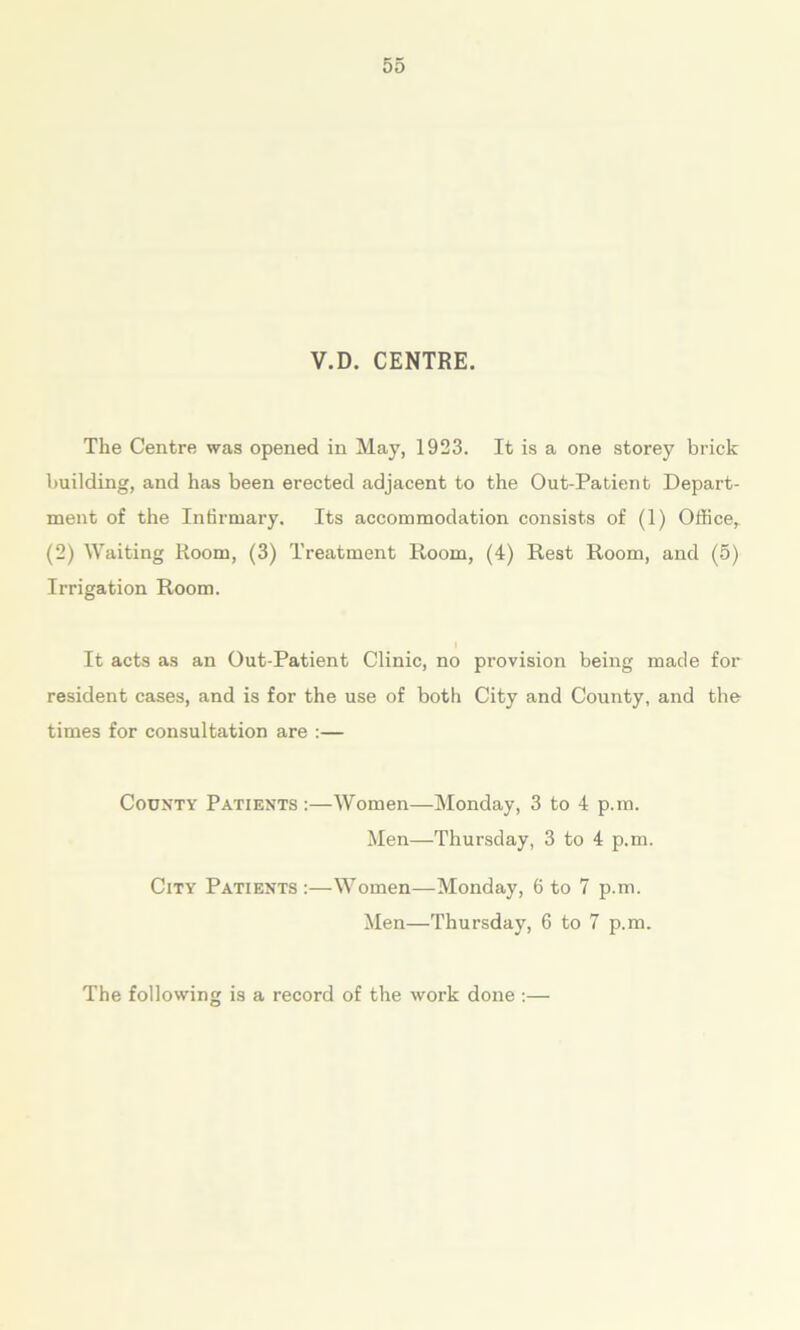 V.D. CENTRE. The Centre was opened in May, 1923. It is a one storey brick building, and has been erected adjacent to the Out-Patient Depart- ment of the Infirmary. Its accommodation consists of (1) Office, (2) Waiting Room, (3) Treatment Room, (4) Rest Room, and (5) Irrigation Room. It acts as an Out-Patient Clinic, no provision being made for resident cases, and is for the use of both City and County, and the times for consultation are :— County Patients :—Women—Monday, 3 to 4 p.m. Men—Thursday, 3 to 4 p.m. City Patients :—Women—Monday, 6 to 7 p.m. Men—Thursday, 6 to 7 p.m. The following is a record of the work done :—