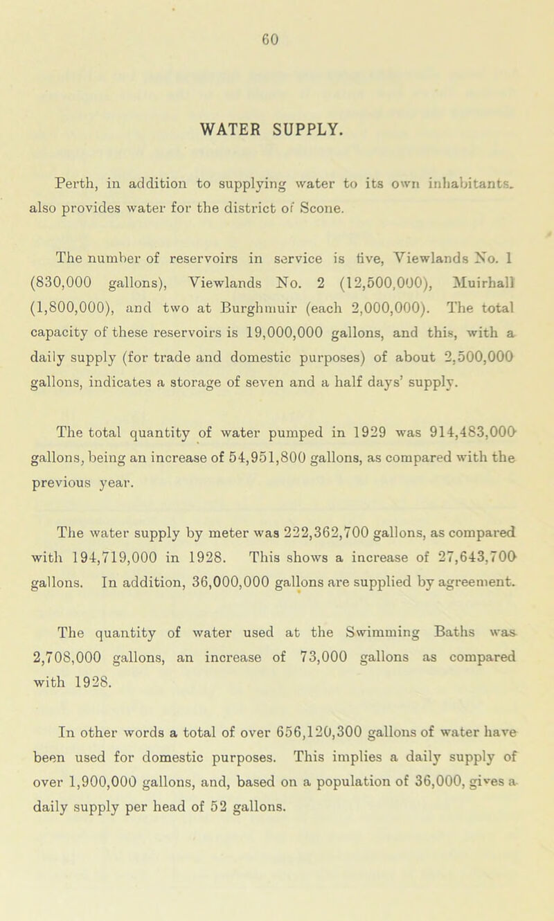 WATER SUPPLY. Perth, in addition to supplying water to its own inhabitants, also provides water for the district or Scone. The number of reservoirs in service is five, Yiewlands No. 1 (830,000 gallons), Viewlands No. 2 (12,500,000), Muirhall (1,800,000), and two at Burghmuir (each 2,000,000). The total capacity of these reservoirs is 19,000,000 gallons, and this, with a daily supply (for trade and domestic purposes) of about 2.500,000 gallons, indicates a storage of seven and a half days’ supply. The total quantity of water pumped in 1929 was 914,483,000’ gallons, being an increase of 54,951,800 gallons, as compared with the previous year. The water supply by meter was 222,362,700 gallons, as compared with 194,719,000 in 1928. This shows a increase of 27,643,700 gallons. In addition, 36,000,000 gallons are supplied by agreement. The quantity of water used at the Swimming Baths was- 2,708,000 gallons, an increase of 73,000 gallons as compared with 1928. In other words a total of over 656,120,300 gallons of water have been used for domestic purposes. This implies a daily supply of over 1,900,000 gallons, and, based on a population of 36,000, gives a daily supply per head of 52 gallons.
