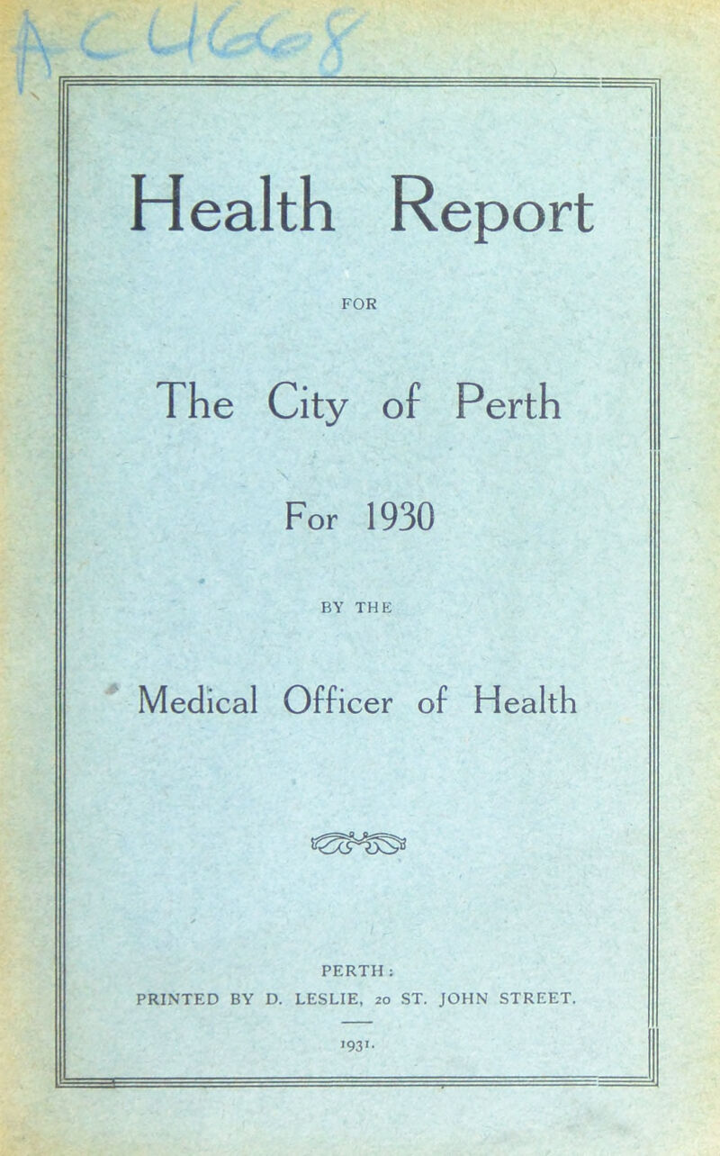 FOR The City of Perth \ For 1930 BY THE Medical Officer of Health PERTH: PRINTED BY D. LESLIE, 20 ST. JOHN STREET. '93'-