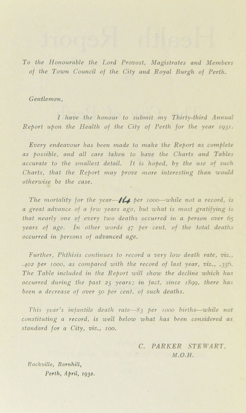 To the Honourable the Lord Provost, Magistrates and Members of the Town Council of the City and Royal Burgh of Perth. Gentlemen, 1 have the honour to submit my Thirty-third Annual Report upon the Health of the City of Perth for the year ig^i. Every endeavour has been made to make the Report as complete as possible, and all care taken to have the Charts and Tables accurate to the smallest detail. It is hoped, by the use of such Charts, that the Report may prove more interesting than would otherwise be the case. The mortality for the year— iU per woo—while not a record, is a great advance of a few years ago, but what is most gratifying is that nearly one of every two deaths occurred in a person over 65 years of age. In other ivords 47 per cent, of the total deaths occurred in persons of advanced age. Further, Phthisis continues to record a very low death rate, viz., .402 per woo, as compared with the record of last year, viz., .356. The Table included in the Report will show the decline which has occurred, during the past 23 years; in fact, since tSqq, there has been a decrease of over 50 per cent, of such deaths. This year’s infantile death rate—83 per woo births—while not constituting a record, is well below what has been considered as standard for a City, viz., wo. Rockville, Barnhill, Perth, April, 1932. C. PARKER STEWART. M.O.H.