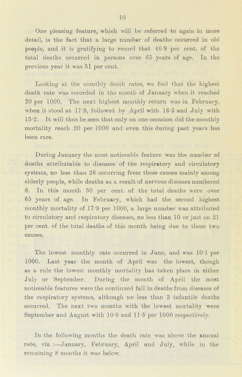 One pleasing feature, which will be referred to again in more detail, is the fact that a large number of deaths occurred in old people, and it is gratifying to record that 46'9 per cent, of the total deaths occurred in persons over 65 years of age. In the previous year it was 51 per cent. Looking at the monthly death rates, we find that the highest death rate was recorded in the month of January when it reached 20 per 1000. The next highest monthly return was in February, when it stood at 17‘9, followed by April with 16 3 and July with 15-2. It will thus be seen that only on one occasion did the monthly mortality reach 20 per 1000 and even this during past years has been rare. During January the most noticeable featui’e was the number of deaths attributable to diseases of the respiratory and circulatory systems, no less than 26 occurring from these causes mainly among elderly people, while deaths as a result of nervous diseases numbered 8. In this month 50 per cent, of the total deaths were over 65 years of age. In February, which had the second highest monthly mortality of 17-9 per 1000, a large number was attributed to circulatory and respiratory diseases, no less than 10 or just on 21 per cent, of the total deaths of this month being due to these two causes. The lowest monthly rate occurred in June, and was 10T per 1000. Last year the month of April was the lowest, though as a rule the lowest monthly mortality has taken place in either July or September. During the month of April the most noticeable features were the continued fall in deaths from diseases of the respiratory systems, although no less than 3 infantile deaths occurred. The next two months with the lowest mortality were September and August with 10-8 and 11 -5 per 1000 respectively. In the following months the death rate was above the annual rate, viz. :—January, February, April and J uly, while in the remaining 8 months it was below.