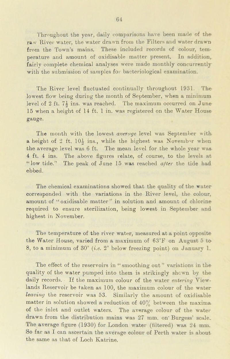 Throughout the year, daily comparisons have been made of the raw River water, the water drawn from the Filters and water drawn from the Town’s mains. These included records of colour, tem- perature and amount of oxidisable matter present. In addition, fairly complete chemical analyses were made monthly concurrently with the submission of samples for bacteriological examination. The River level fluctuated continually throughout 1931. The lowest flow being during the month of September, when a minimum level of 2 ft. 7| ins. was reached. The maximum occurred on June 15 when a height of 14 ft. 1 in. was registered on the Water House gauge. The month with the lowest average level was September with a height of 2 ft. 10^ ins., while the highest was November when the average level was 6 ft. The mean level for the whole year was 4 ft. 4 ins. The above figures relate, of course, to the levels at “low tide.” The peak of June 15 was reached after the tide had ebbed. The chemical examinations showed that the quality of the water corresponded with the variations in the River level, the colour, amount of “oxidisable matter” in solution and amount of chlorine required to ensure sterilization, being lowest in September and highest in November. The temperature of the river water, measured at a point opposite the Water House, varied from a maximum of 63°F on August 5 to 8, to a minimum of 30° (i.e. 2° below freezing point) on January 1. The effect of the reservoirs in “smoothing out” variations in the quality of the water pumped into them is strikingly shewn by the daily records. If the maximum colour of the water entering View- lands Reservoir be taken as 100, the maximum colour of the water leaving the reservoir was 53. Similarly the amount of oxidisable matter in solution showed a reduction of 40% between the maxima of the inlet and outlet waters. The average colour of the water drawn from the distribution mains was 27 mm. on' Burgess’ scale. The average figure (1930) for London water (filtered) was 24 mm. So far as I can ascertain the average colour of Perth water is about the same as that of Loch Katrine.
