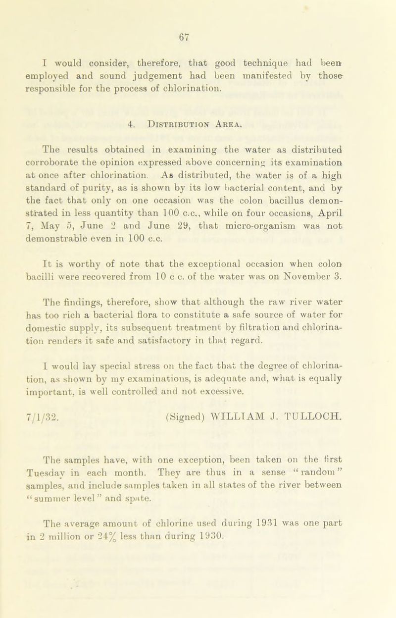 I would consider, therefore, that good technique had been employed and sound judgement had been manifested by those responsible for the process of chlorination. 4. Distribution Area. The results obtained in examining the water as distributed corroborate the opinion expressed above concerning its examination at once after chlorination. As distributed, the water is of a high standard of purity, as is shown by its low bacteria] content, and by the fact that only on one occasion was the colon bacillus demon- strated in less quantity than 100 c.c., while on four occasions, April 7, May 5, June 2 and June 29, that micro-organism was not demonstrable even in 100 c.c. It is worthy of note that the exceptional occasion when colon bacilli were recovered from 10 c c. of the water was on November 3. The findings, therefore, show that although the raw river water has too rich a bacterial flora to constitute a safe source of water for domestic supplv, its subsequent treatment by filtration and chlorina- tion renders it safe and satisfactory in that regard. I would lay special stress on the fact that the degree of chlorina- tion, as shown by my examinations, is adequate and, what is equally important, is well controlled and not excessive. 7/1/32. (Signed) WILLIAM J. TULLOCH. The samples have, with one exception, been taken on the first Tuesday in each month. They are thus in a sense “ random ” samples, and include samples taken in all states of the river between “summer level ” and spate. The average amount of chlorine used during 1931 was one part in 2 million or 24% less than during 1930.