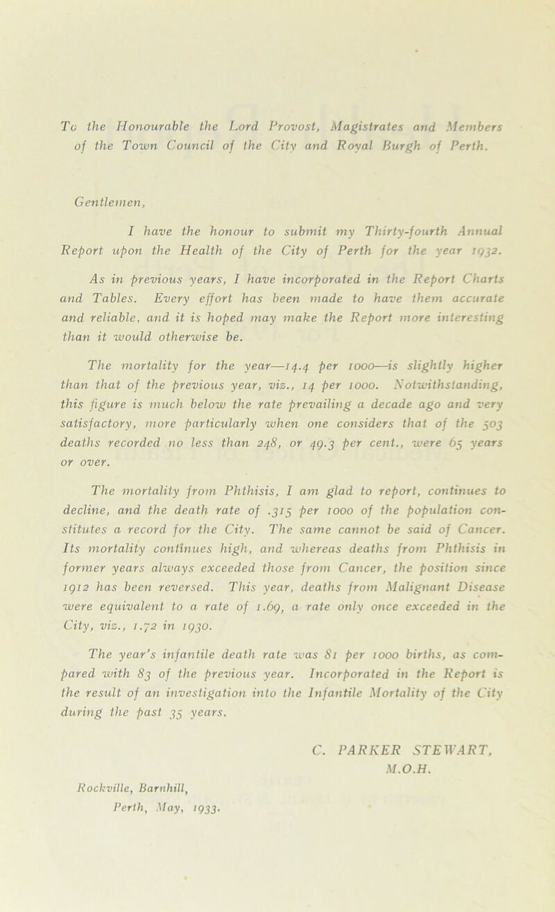 To the Honourable the Lord Provost, Magistrates and Members of the Town Council of the City and Royal Burgh of Perth. Gentlemen, I have the honour to submit my Thirty-fourth Annual Report upon the Health of the City of Perth for the year 1932. 4s in previous years, I have incorporated in the Report Charts and Tables. Every effort has been made to have them accurate and reliable, and it is hoped may make the Report more interesting than it would otherwise be. The mortality for the year—74.4 per woo—is slightly higher than that of the previous year, viz., 74 per woo. Notwithstanding, this figure is much below the rate prevailing a decade ago and very satisfactory, more particularly when one considers that of the 303 deaths recorded no less than 248, or 49.3 per cent., were 65 years or over. The mortality from Phthisis, I am glad to report, continues to decline, and the death rate of .313 per woo of the population con- stitutes a. record for the City. The same cannot be said of Cancer. Its mortality continues high, and whereas deaths from Phthisis in former years always exceeded those from Cancer, the position since 1912 has been reversed. This year, deaths from Malignant Disease were equivalent to a rate of 1.69, a rate only once exceeded in the City, viz., i.y2 in ig30. The year’s infantile death rate was 81 per woo births, as com- pared with 83 of the previous year. Incorporated in the Report is the result of an investigation into the Infantile Mortality of the City during the past 33 years. C. PARKER STEWART, M.O.H. Rockville, Barnhill, Perth, May, 1933.