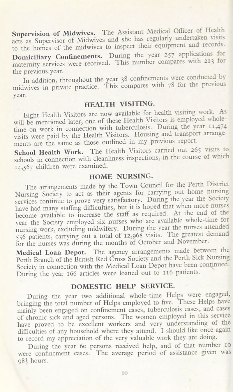 Supervision of Midwives. The Assistant Medical Officer of I ca t acts as Supervisor of Midwives and she has regularly undertaken visits to the homes of the midwives to inspect their equipment and recor s. Domiciliary Confinements. During the year 257 applications for maternity services were received. This number compares with 213 or the previous year. In addition, throughout the year 38 confinements were conducted by midwives in private practice. This compares with 78 for the previous year. HEALTH VISITING. Eight Health Visitors are now available for health visiting work. As will be mentioned later, one of these Health Visitors is employed whole- time on work in connection with tuberculosis. During the year 11,474 visits were paid by the Health Visitors. Housing and transport arrange- ments are the same as those outlined in my previous report. School Health Work. The Health Visitors carried out 265 visits to schools in connection with cleanliness inspections, in the course of which 14,567 children were examined. HOME NURSING. The arrangements made by the Town Council for the Perth District Nursing Society to act as their agents for carrying out home nursing services continue to prove very satisfactory. During the year the Souen have had many staffing difficulties, but it is hoped that when more nurses become available to increase the staff as required. At the end of the year the Society employed six nurses who are available whole-time tor nursing work, excluding midwifery. During the year the nurses attended 556 patients, carrying out a total of 12,968 visits. The greatest demand for the nurses was during the months of October and November. Medical Loan Depot. The agency arrangements made between the Perth Branch of the British Red Cross Society and the Perth Sick Nursing Society in connection with the Medical Loan Depot have been continued. During the year 166 articles were loaned out to 116 patients. DOMESTIC HELP SERVICE. During the year two additional whole-time Helps were engaged, bringing the total number of Helps employed to five. These Helps have mainly been engaged on confinement cases, tuberculosis cases, and cases of chronic sick and aged persons. The women employed in this service have proved to be excellent workers and very understanding of the difficulties of any household where they attend. I should like once again to record my appreciation of the very valuable work they arc doing. During the year 60 persons received help, and of that number 10 were confinement cases. The average period of assistance given was 98i hours.