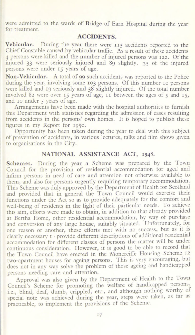 were admitted to the wards of Bridge of Earn Hospital during the year for treatment. ACCIDENTS. Vehicular. During the year there were 113 accidents reported to the Chief Constable caused by vehicular traffic. As a result of these accidents 4 persons were killed and the number of injured persons was 122. Of the injured 33 were seriously injured and 89 slightly. 35 of the injured persons were under 15 years of age. Non-Vehicular. A total of 99 such accidents was reported to the Police during the year, involving some 103 persons. Of this number 10 persons were killed and 19 seriously and 38 slightly injured. Of the total number involved 82 were over 15 years of age, 11 between the ages of 5 and 15, and 10 under 5 years of age. Arrangements have been made with the hospital authorities to furnish this Department with statistics regarding the admission of cases resulting from accidents in the persons’ own homes. It is hoped to publish these figures in my Report for 1950. Opportunity has been taken during the year to deal with this subject of prevention of accidents, in various lectures, talks and film shows given to organisations in the City. NATIONAL ASSISTANCE ACT, 194S. Schemes. During the year a Scheme was prepared by the 7 own Council for the provision of residential accommodation for aged and infirm persons in need of care and attention not otherwise available to them, and also for persons urgently requiring temporary accommodation. This Scheme was duly approved by the Department of Health for Scotland and provided that in general the Town Council would exercise their functions under the Act so as to provide adequately for the comfort and well-being of residents in the light of their particular needs, fo achieve this aim, efforts wrere made to obtain, in addition to that already provided at Bertha Home, other residential accommodation, by way of purchase and conversion of any large house, suitably situated. Unfortunately, for one reason or another, these efforts met with no success, but as it is clearly necessary t provide different descriptions of additional residential accommodation for different classes of persons the matter will be under continuous consideration. However, it is good to be able to record that the Town Council have erected in the Moncrciffc Housing Scheme 12 two-apartment houses for ageing persons. This is very encouraging, but does not in any way solve the problem of those ageing and handicapped persons needing care and attention. Approval was also given by the Department of Health to the Town Council’s Scheme for promoting the welfare of handicapped persons, i.e., blind, deaf, dumb, crippled, etc., and although nothing worthy of special note was achieved during the year, steps were taken, as far as practicable, to implement the provisions of the Scheme.