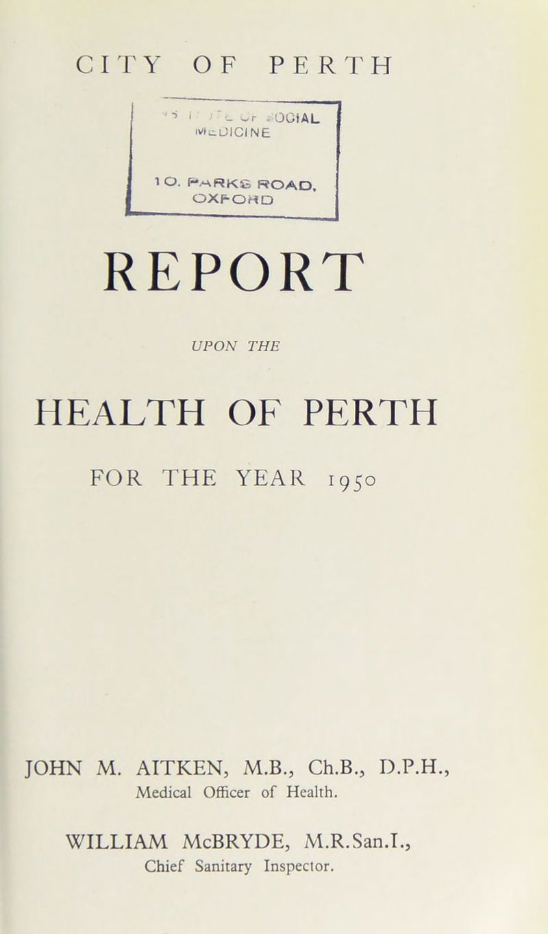 CITY OF PERTH wr - GOAL 'VtuOICINE i o. parks road. OXPOHD REPORT UPON THE HEALTH OF PERTH FOR THE YEAR 1950 JOHN M. AITKEN, M.B., Ch.B., D.P.H., Medical Officer of Health. WILLIAM McBRYDE, M.R.San.I., Chief Sanitary Inspector.