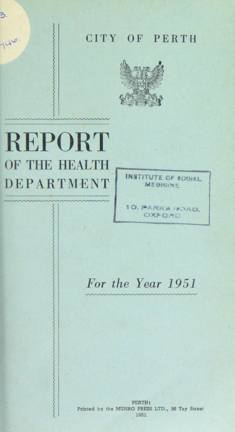 REPORT OF THE HEALTH DEPARTMENT institute or kkhm. lO. I“AWKa f >AO, OX>OflC ? ? | S I For the Year 1951 PERTH: Printed by the MUNRO PRESS LTD., 38 Tay Street 1982