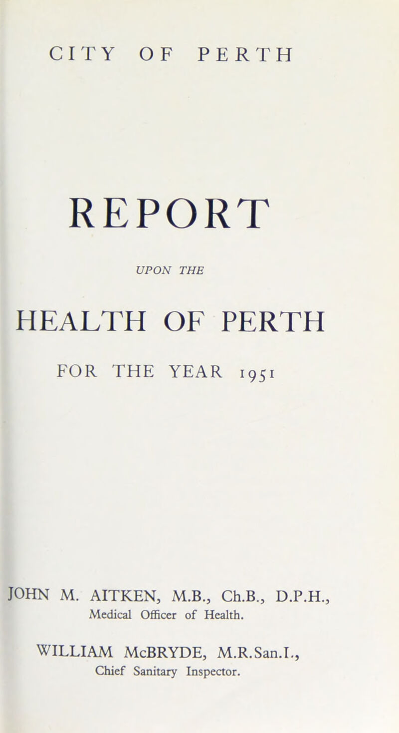 CITY OF PERTH REPORT UPON THE HEALTH OF PERTH FOR THE YEAR 1951 JOHN M. AITKEN, M.B., Ch.B., D.P.H., Medical Officer of Health. WILLIAM McBRYDE, M.R.San.I., Chief Sanitary Inspector.