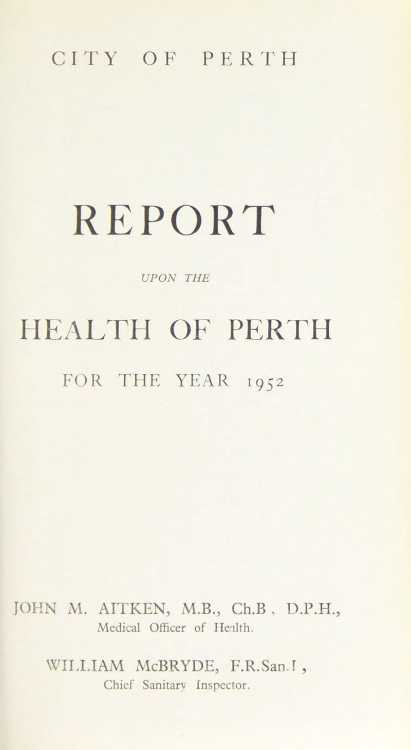 CITY OF PERTH REPORT UPON THE HEALTH OF PERTH FOR THE YEAR 1952 JOHN M. AITKEN, M.B., Ch.B , D.P.H., Medical Officer of Health. WILLIAM McBRYDE, F.R.San.I , Chief Sanitary Inspector.