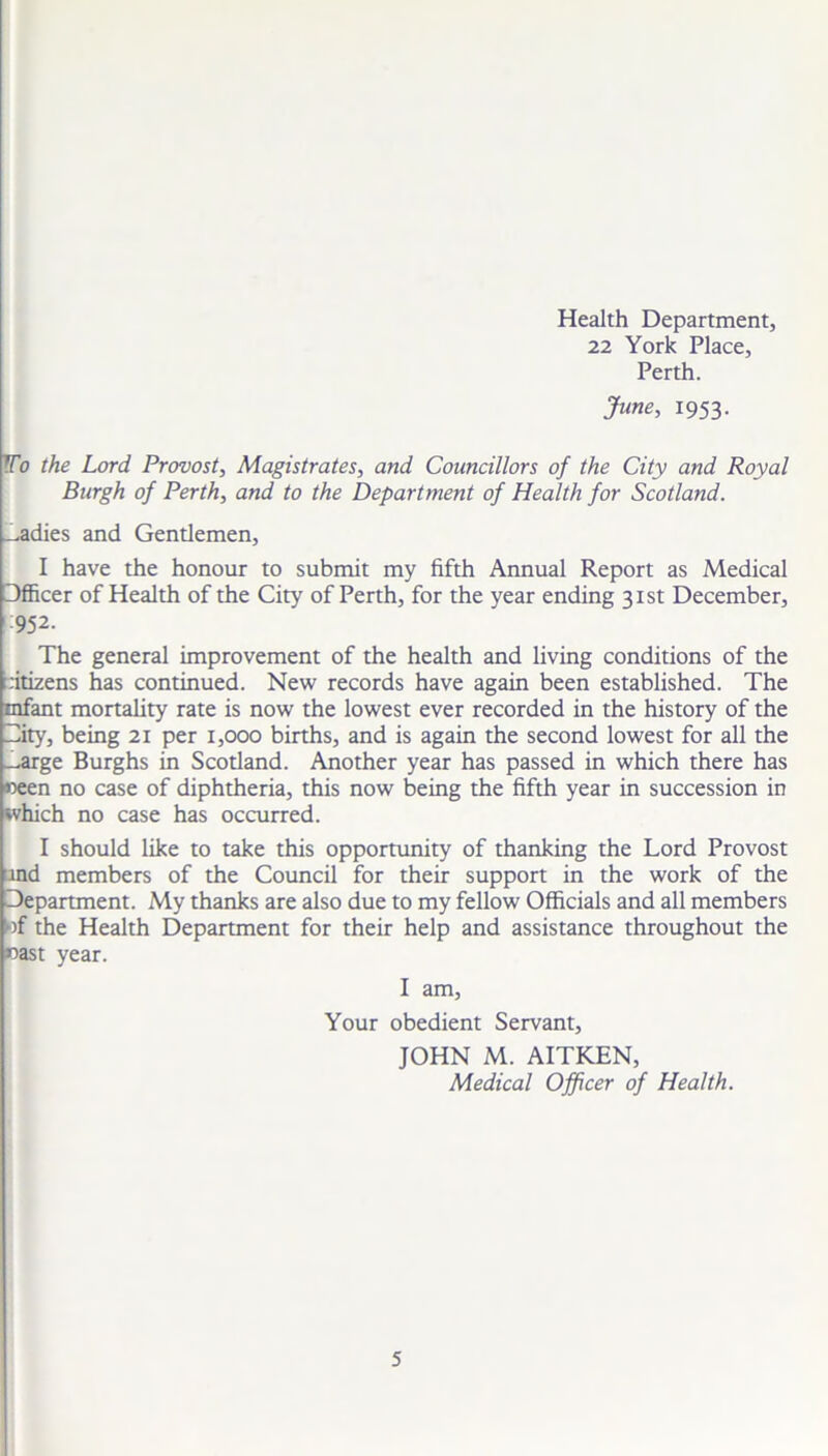 Health Department, 22 York Place, Perth. June, 1953. To the Lord Provost, Magistrates, and Councillors of the City and Royal Burgh of Perth, and to the Department of Health for Scotland. ^adies and Gentlemen, I have the honour to submit my fifth Annual Report as Medical Officer of Health of the City of Perth, for the year ending 31st December, 952. The general improvement of the health and living conditions of the citizens has continued. New records have again been established. The infant mortality rate is now the lowest ever recorded in the history of the City, being 21 per 1,000 births, and is again the second lowest for all the _arge Burghs in Scotland. Another year has passed in which there has «een no case of diphtheria, this now being the fifth year in succession in which no case has occurred. I should like to take this opportunity of thanking the Lord Provost tnd members of the Council for their support in the work of the Department. My thanks are also due to my fellow Officials and all members of the Health Department for their help and assistance throughout the aoast year. I am, Your obedient Servant, JOHN M. AITKEN, Medical Officer of Health.