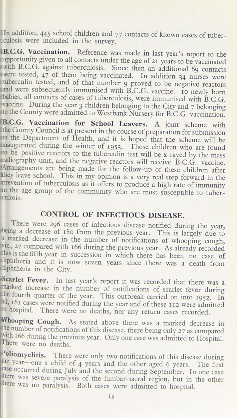 - In addition, 445 school children and 77 contacts of known cases of tuber- culosis were included in the survey. rB.C.G. Vaccination. Reference was made in last year’s report to the c opportunity given to all contacts under the age of 21 years to be vaccinated »with B.C.G. against tuberculosis. Since then an additional 69 contacts ■‘.vere tested, 47 ot them being vaccinated. In addition 34 nurses were r tuberculin tested, and of that number 9 proved to be negative reactors .and were subsequently immunised with B.C.G. vaccine. 10 newly born .babies, all contacts of cases of tuberculosis, were immunised with B.C.G. 'vaccine. During the year 3 children belonging to the City and 7 belonging uto the County were admitted to Westbank Nursery for B.C.G. vaccination. B.C.G. Vaccination for School Leavers. A joint scheme with .the County Council is at present in the course of preparation for submission l»to the Department of Health, and it is hoped that the scheme will be inaugurated during the winter of 1953. Those children who are found :«to be positive reactors to the tuberculin test will be x-rayed by the mass •radiography unit, and the negative reactors will receive B.C.G. vaccine. rA**migements are being made for the follow-up of these children after ihe\ leave school. This in my opinion is a very real step forward in the prevention of tuberculosis as it offers to produce a high rate of immunity in the age group of the community who are most susceptible to tuber- hmlosis. CONTROL OF INFECTIOUS DISEASE. 1 here were 296 cases of infectious disease notified during the year, 1 °eing a decrease of 180 from the previous year. This is largely due to 1 marked decrease in the number of notifications of whooping cough, viz., 27 compared with 166 during the previous year. As already recorded 'his is the fifth year in succession in which there has been no case of diphtheria and it is now seven years since there was a death from diphtheria in the City. ■Scarlet Fever. In last year’s report it was recorded that there was a ■parked increase in the number of notifications of scarlet fever during -he fourth quarter of the year. This outbreak carried on into 1952. In hi, 161 cases were notified during the year and of these 112 were admitted to hospital. There were no deaths, nor any return cases recorded. Whooping Cough. As stated above there was a marked decrease in 1 e number of notifications of this disease, there being only 27 as compared *ith 166 during the previous year. Only one case was admitted to Hospital, ‘here were no deaths. poliomyelitis. There were only two notifications of this disease during 1 c year one a child of 4 years and the other aged 6 years. The first tase occurred during July and the second during September. In one case mere was severe paralysis of the lumbar-sacral region, but in the other mere was no paralysis. Both cases were admitted to hospital.