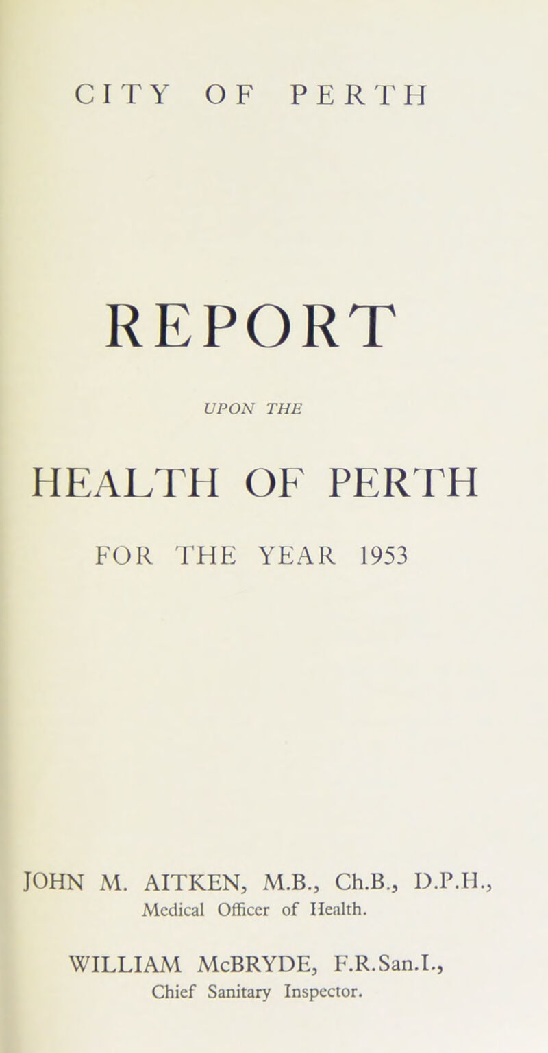 CITY OF PERTH REPORT UPON THE HEALTH OF PERTH FOR THE YEAR 1953 JOHN M. AITKEN, M.B., Ch.B., D.P.H., Medical Officer of Health. WILLIAM McBRYDE, F.R.San.I., Chief Sanitary Inspector.
