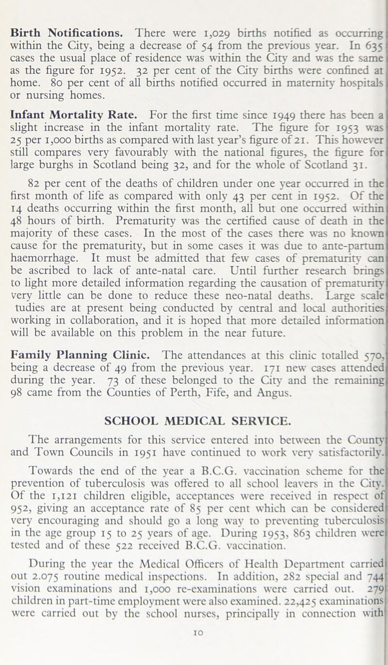 Birth Notifications. There were 1,029 births notified as occurring within the City, being a decrease of 54 from the previous year. In 635 cases the usual place of residence was within the City and was the same as the figure for 1952. 32 per cent of the City births were confined at home. 80 per cent of all births notified occurred in maternity' hospitals or nursing homes. Infant Mortality Rate. For the first time since 1949 there has been a slight increase in the infant mortality rate. The figure for 1953 was 25 per 1,000 births as compared with last year’s figure of 21. This however still compares very favourably with the national figures, the figure for large burghs in Scotland being 32, and for the whole of Scotland 31. 82 per cent of the deaths of children under one year occurred in the first month of life as compared with only 43 per cent in 1952. Of the 14 deaths occurring within the first month, all but one occurred within 48 hours of birth. Prematurity was the certified cause of death in the majority of these cases. In the most of the cases there was no known cause for the prematurity, but in some cases it was due to ante-partum haemorrhage. It must be admitted that few cases of prematurity' can be ascribed to lack of ante-natal care. Until further research brings to light more detailed information regarding the causation of prematurity very little can be done to reduce these neo-natal deaths. Large scale tudies are at present being conducted by central and local authorities working in collaboration, and it is hoped that more detailed information will be available on this problem in the near future. Family Planning Clinic. The attendances at this clinic totalled 570, being a decrease of 49 from the previous year. 171 new cases attended during the year. 73 of these belonged to the City and the remaining 98 came from the Counties of Perth, Fife, and Angus. SCHOOL MEDICAL SERVICE. The arrangements for this service entered into between the County' and Town Councils in 1951 have continued to work very satisfactorily. Towards the end of the year a B.C.G. vaccination scheme for the prevention of tuberculosis was offered to all school leavers in the City'. Of the 1,121 children eligible, acceptances were received in respect of 952, giving an acceptance rate of 85 per cent which can be considered very encouraging and should go a long way to preventing tuberculosis in the age group 15 to 25 years of age. During 1953, 863 children were tested and of these 522 received B.C.G. vaccination. During the year the Medical Officers of Health Department carried out 2.075 routine medical inspections. In addition, 282 special and 744 vision examinations and 1,000 re-examinations were carried out. 279 children in part-time employment were also examined. 22,425 examinations were carried out by the school nurses, principally in connection with