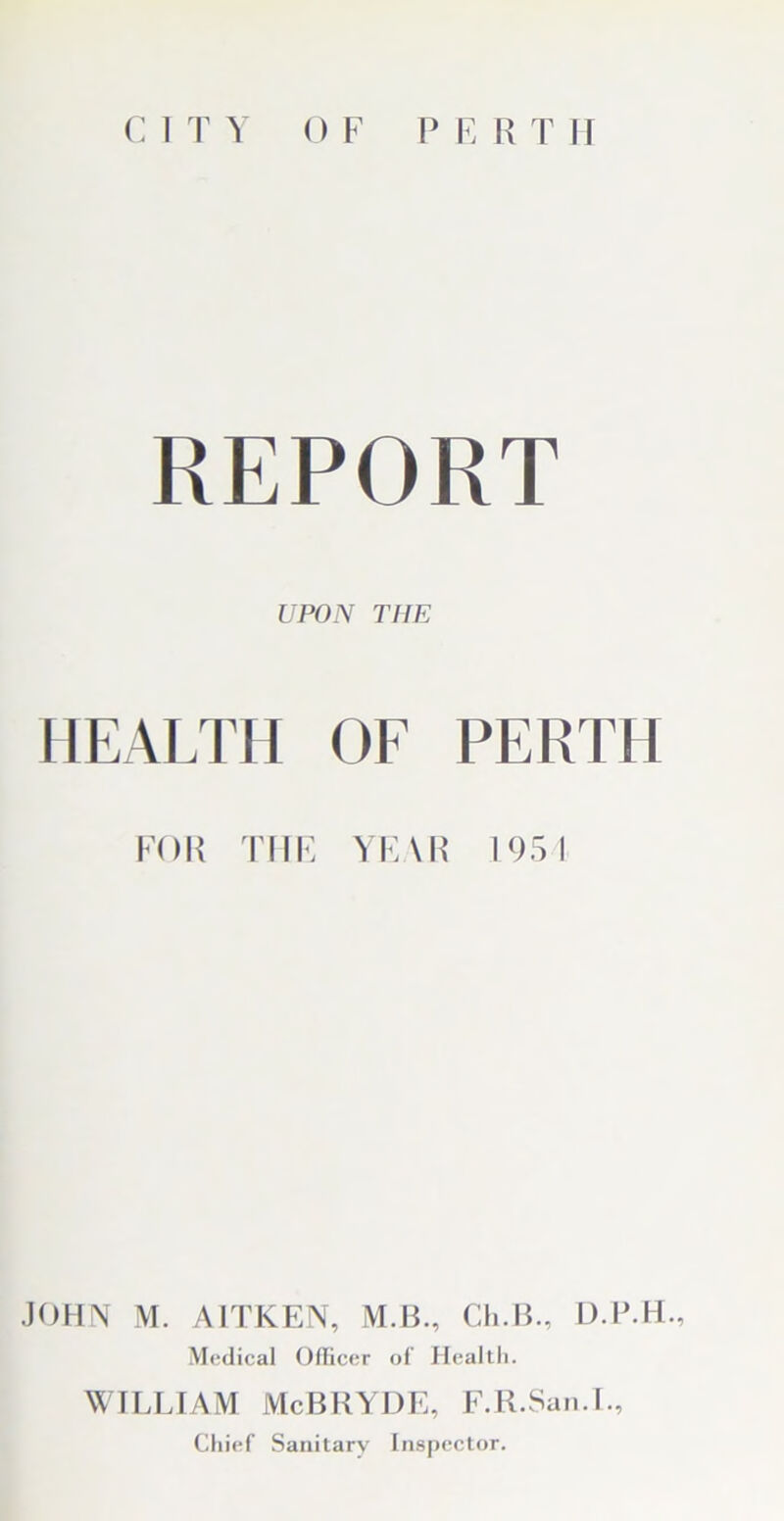 REPORT UPON THE HEALTH OF PERTH FOR THE YEAR 195! JOHN M. AITKEN, M.B., Ch.B., D.P.H., Medical Oflicer of’ Health. WILLIAM McBRYDE, F.R.San.I., Chief Sanitary Inspector.
