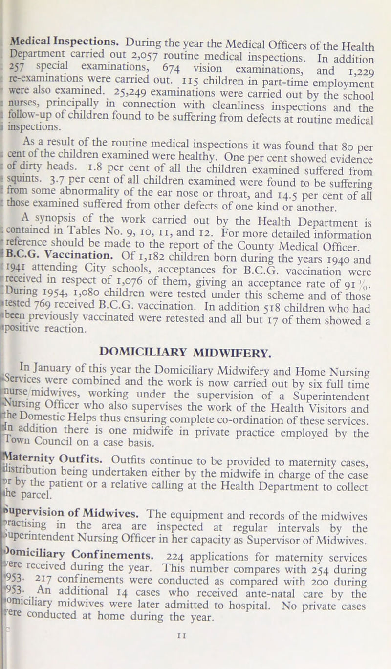 Medical Inspections. During the year the Medical Officers of the Health Department carried out 2,057 routine medical inspections. In addition 257 special examinations, 674 vision examinations, and 1 220 re-examinations were carried out. 1x5 children in part-time employment were also examined. 25,249 examinations were carried out by the school nurses, principally in connection with cleanliness inspections and the \ follow-up ol children found to be suffering from defects at routine medical j inspections. As a result of the routine medical inspections it was found that 80 per . cent of the children examined were healthy. One per cent showed evidence of dirty heads. 1.8 per cent of all the children examined suffered from ! squints. 3.7 per cent of all children examined were found to be suffering : from some abnormality of the ear nose or throat, and 14.5 per cent of all . those examined suffered from other defects of one kind or another. A synopsis of the work carried out by the Health Department is .contained in Tables No. 9, 10, 11, and 12. For more detailed information - D r>r^?Ce ^5 made to the report of the County Medical Officer. B.C.G. \ accination. Of 1,182 children born during the years 1940 and -1941 attending City schools, acceptances for B.C.G. vaccination were rrecened in respect of 1,076 of them, giving an acceptance rate of 91 /0. .During 1954, 1,080 children were tested under this scheme and of those ^tested 769 received B.C.G. vaccination. In addition 518 children who had 'been previously vaccinated were retested and all but 17 of them showed a ^positive reaction. DOMICILIARY MIDWIFERY. In January of this year the Domiciliary Midwifery and Home Nursing pSfrvices were combined and the work is now carried out by six full time Mrse midwives, working under the supervision of a Superintendent •Nursing Officer who also supervises the work of the Health Visitors and ■f C Helps thus ensuring complete co-ordination of these services, an addition there is one midwife in private practice employed by the lown Council on a case basis. Maternity Outfits. Outfits continue to be provided to maternity cases, distribution being undertaken either by the midwife in charge of the case 1^ * Pa^ent or a relative calling at the Health Department to collect «ne parcel. supervision of Midwives. The equipment and records of the midwives Practising in the area are inspected at regular intervals by the superintendent Nursing Officer in her capacity as Supervisor of Midwives. ^omiciliary Confinements. 224 applications for maternity services •-ere received during the year. This number compares with 254 during •953- 217 confinements were conducted as compared with 200 during *953; An additional 14 cases who received ante-natal care by the ‘omiciliary midwives were later admitted to hospital. No private cases 'ere conducted at home during the year. ■