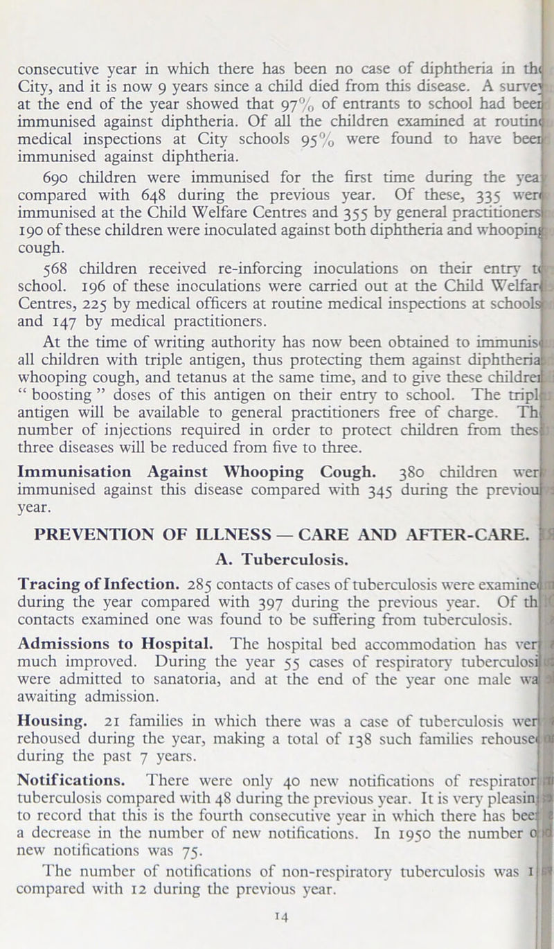 consecutive year in which there has been no case of diphtheria in the City, and it is now 9 years since a child died from this disease. A survey at the end of the year showed that 97% of entrants to school had beer immunised against diphtheria. Of all the children examined at routine, medical inspections at City schools 95% were found to have beer immunised against diphtheria. 690 children were immunised for the first time during the yea compared with 648 during the previous year. Of these, 335 wen immunised at the Child Welfare Centres and 355 by general practitioners r 190 of these children were inoculated against both diphtheria and whoopinj; cough. 568 children received re-inforcing inoculations on their entry7 t< i school. 196 of these inoculations were carried out at the Child Welfar ^ Centres, 225 by medical officers at routine medical inspections at schools ti and 147 by medical practitioners. At the time of writing authority has now been obtained to immunis v: all children with triple antigen, thus protecting them against diphtherial whooping cough, and tetanus at the same time, and to give these childrei *Ii “ boosting ” doses of this antigen on their entry7 to school. The tripl 1; antigen will be available to general practitioners free of charge. Th number of injections required in order to protect children from thes J three diseases will be reduced from five to three. Immunisation Against Whooping Cough. 380 children wer i immunised against this disease compared with 345 during the previou ri year. PREVENTION OF ILLNESS — CARE AND AFTER-CARE. A. Tuberculosis. Tracing of Infection. 285 contacts of cases of tuberculosis were examine during the year compared with 397 during the previous year. Of th contacts examined one was found to be suffering from tuberculosis. Admissions to Hospital. The hospital bed accommodation has ver much improved. During the year 55 cases of respiratory7 tuberculosi were admitted to sanatoria, and at the end of the year one male wa awaiting admission. Housing. 21 families in which there was a case of tuberculosis wer rehoused during the year, making a total of 138 such families rehousei during the past 7 years. Notifications. There were only 40 new notifications of respirator tuberculosis compared with 48 during the previous year. It is very pleasin to record that this is the fourth consecutive year in which there has bee: a decrease in the number of new notifications. In 1950 the number 0 new notifications was 75. The number of notifications of non-respiratory tuberculosis was 1 compared with 12 during the previous year.