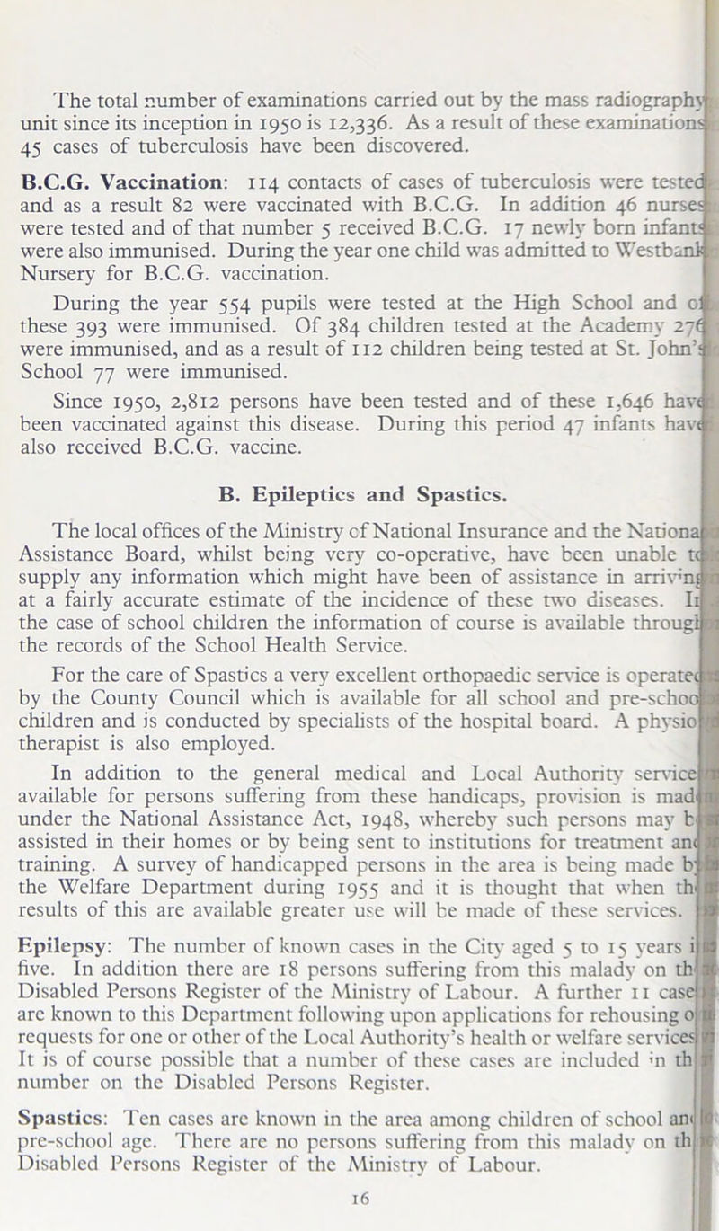 The total number of examinations carried out by the mass radiograph}’ unit since its inception in 1950 is 12,336. As a result of these examinations r. 45 cases of tuberculosis have been discovered. B.C.G. Vaccination: 114 contacts of cases of tuberculosis were tested and as a result 82 were vaccinated with B.C.G. In addition 46 nurses were tested and of that number 5 received B.C.G. 17 newly bom infant' were also immunised. During the year one child was admitted to Westbanli Nursery for B.C.G. vaccination. During the year 554 pupils were tested at the High School and of these 393 were immunised. Of 384 children tested at the Academy 27( were immunised, and as a result of 112 children being tested at St. John’: School 77 were immunised. Since 1950, 2,812 persons have been tested and of these 1,646 hav< been vaccinated against this disease. During this period 47 infants haw also received B.C.G. vaccine. B. Epileptics and Spastics. The local offices of the Ministry cf National Insurance and the Nation Assistance Board, whilst being very co-operative, have been unable t supply any information which might have been of assistance in arrivm at a fairly accurate estimate of the incidence of these two diseases. Ii the case of school children the information cf course is available througl the records of the School Health Service. For the care of Spastics a very excellent orthopaedic service is operatec by the County Council which is available for all school and pre-scho' children and is conducted by specialists of the hospital board. A physio therapist is also employed. In addition to the general medical and Local Authority service available for persons suffering from these handicaps, provision is mad under the National Assistance Act, 1948, whereby such persons may b assisted in their homes or by being sent to institutions for treatment an training. A survey of handicapped persons in the area is being made b the Welfare Department during 1955 and it is thought that when th results of this are available greater use will be made of these sendees. Epilepsy: The number of known cases in the City aged 5 to 15 years i five. In addition there are 18 persons suffering from this malady on th‘ Disabled Persons Register of the Ministry of Labour. A further 11 casi are known to this Department following upon applications for rehousing 0 requests for one or other of the Local Authority’s health or welfare services It is of course possible that a number of these cases are included «n th number on the Disabled Persons Register. Spastics: Ten cases arc known in the area among children of school am pre-school age. There are no persons suffering from this malady on th Disabled Persons Register of the Ministry of Labour.