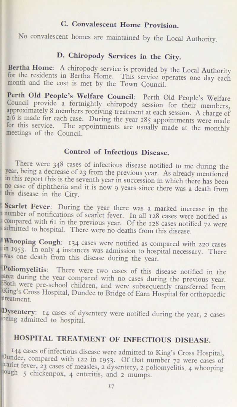 C. Convalescent Home Provision. No convalescent homes are maintained by the Local Authority. D. Chiropody Services in the City. Bertha Home: A chiropody service is provided by the Local Authority for the residents in Bertha Home. This service operates one day each month and the cost is met by the Town Council. Perth Old People’s Welfare Council: Perth Old People’s Welfare Council provide a fortnightly chiropody session for their members, approximately 8 members receiving treatment at each session. A charge of 2 6 is made ior each case. During the year 185 appointments were made for this service. The appointments are usually made at the monthly meetings of the Council. Control of Infectious Disease. There were 348 cases of infectious disease notified to me during the year, being a decrease of 23 from the previous year. As already mentioned tn this report this is the seventh year in succession in which there has been no case of diphtheria and it is now 9 years since there was a death from 1 this disease in the City. Scarlet Fever: During the year there was a marked increase in the inumber of notifications of scarlet fever. In all 128 cases were notified as 1 spared with 61 in the previous year. Of the 128 cases notified 72 were t admitted to hospital. There were no deaths from this disease. 'Whooping Cough: 134 cases were notified as compared with 220 cases m 1953. In only 4 instances was admission to hospital necessary. There •was one death from this disease during the year. Poliomyelitis: There were two cases of this disease notified in the rarea during the year compared with no cases during the previous year, oth were pre-school children, and were subsequently transferred from ng s Cross Hospital, Dundee to Bridge of Earn Hospital for orthopaedic treatment. 'Dysentery: 14 cases of dysentery were notified during the year, 2 cases >oeing admitted to hospital. HOSPITAL TREATMENT OF INFECTIOUS DISEASE. 144 cases of infectious disease were admitted to King’s Cross Hospital, Undce, compared with 122 in 1953. Of that number 72 were cases of -carlet fever, 23 cases of measles, 2 dysentery, 2 poliomyelitis 4 whooping lough 5 chickenpox, 4 enteritis, and 2 mumps.