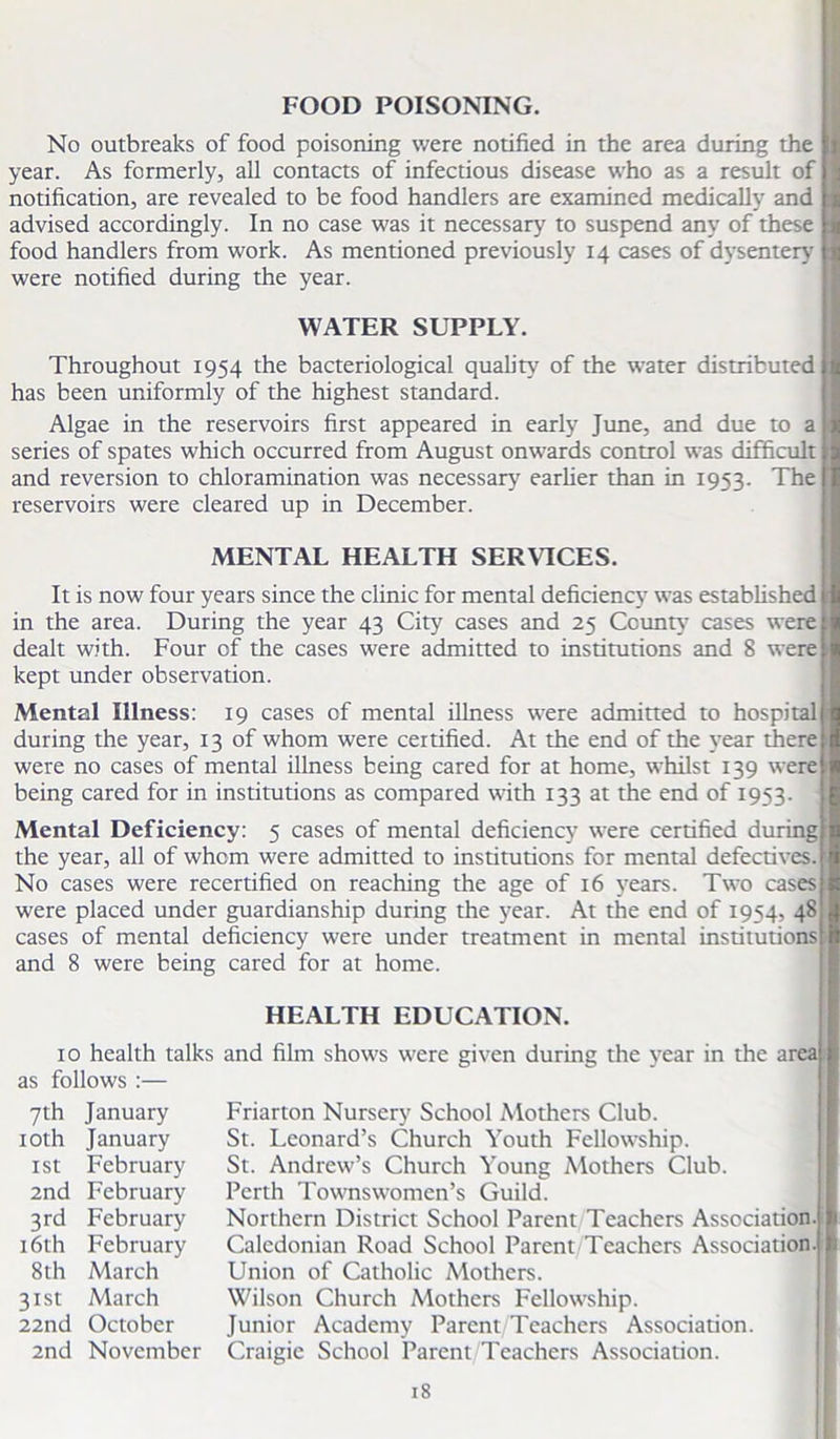 FOOD POISONING. No outbreaks of food poisoning were notified in the area during the year. As formerly, all contacts of infectious disease who as a result of notification, are revealed to be food handlers are examined medically and advised accordingly. In no case was it necessary to suspend any of these food handlers from work. As mentioned previously 14 cases of dysentery were notified during the year. WATER SUPPLY. Throughout 1954 the bacteriological quality of the water distributed has been uniformly of the highest standard. Algae in the reservoirs first appeared in early June, and due to a series of spates which occurred from August onwards control was difficult and reversion to chloramination was necessary earlier than in 1953. The reservoirs were cleared up in December. MENTAL HEALTH SERVICES. It is now four years since the clinic for mental deficiency was established in the area. During the year 43 City cases and 25 County cases were dealt with. Four of the cases were admitted to institutions and 8 were kept under observation. Mental Illness: 19 cases of mental illness were admitted to hospital during the year, 13 of whom were certified. At the end of the year there were no cases of mental illness being cared for at home, whilst 139 were being cared for in institutions as compared with 133 at the end of 1953. Mental Deficiency: 5 cases of mental deficiency were certified during the year, all of whom were admitted to institutions for mental defectives. No cases were recertified on reaching the age of 16 years. Two cases were placed under guardianship during the year. At the end of 1954, 48 cases of mental deficiency were under treatment in mental institutions and 8 were being cared for at home. HEALTH EDUCATION. 10 health talks and film shows were given during the year in the area as follows :— 7th January 10th January 1st February 2nd February 3rd February 16th February 8th March 31st March 22nd October 2nd November Friarton Nursery School Mothers Club. St. Leonard’s Church Youth Fellowship. St. Andrew’s Church Young Mothers Club. Perth Townswomen’s Guild. Northern District School Parent Teachers Association. Caledonian Road School Parent Teachers Association. Union of Catholic Mothers. Wilson Church Mothers Fellowship. Junior Academy Parent Teachers Association. Craigic School Parent Teachers Association.