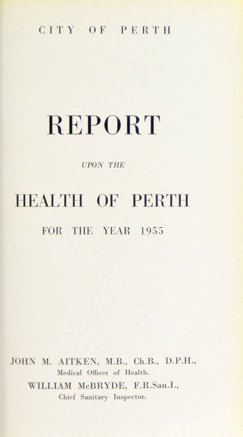 CITY OF PERTH REPORT UPON THE HEALTH OF PERTH FOR THE YEAR 1955 JOHN M. AITKEN, M.B., Ch.B., D.P.H., Medical Officer of Health. WILLIAM McBRYDE, F.R.San.I., Chief Sanitary Inspector.