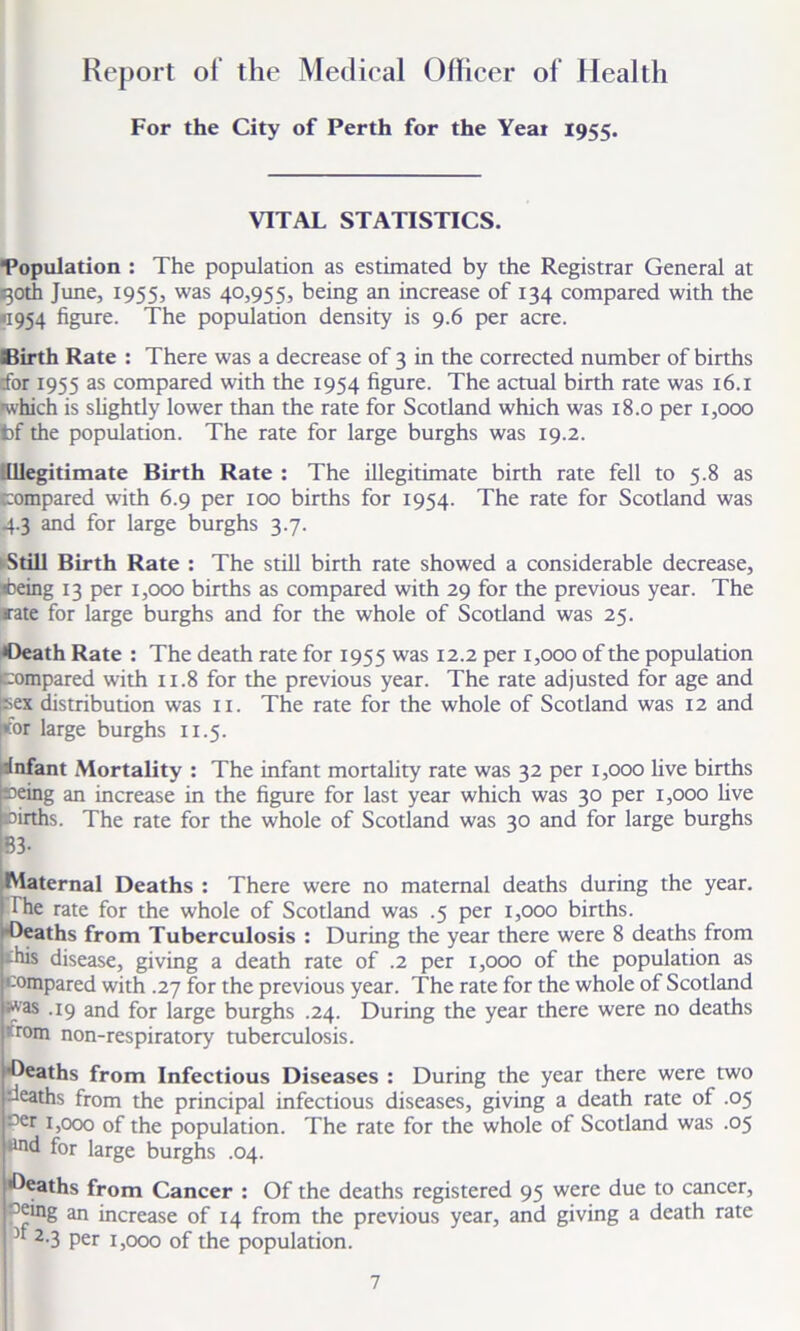 Report of the Medical Officer of Health For the City of Perth for the Yeai 1955. VITAL STATISTICS. Population : The population as estimated by the Registrar General at goth June, 1955, was 40,955, being an increase of 134 compared with the <1954 figure. The population density is 9.6 per acre. SBirth Rate : There was a decrease of 3 in the corrected number of births cfor 1955 as compared with the 1954 figure. The actual birth rate was 16.1 -which is slightly lower than the rate for Scotland which was 18.0 per 1,000 t)f the population. The rate for large burghs was 19.2. Illegitimate Birth Rate : The illegitimate birth rate fell to 5.8 as compared with 6.9 per 100 births for 1954. The rate for Scotland was 4.3 and for large burghs 3.7. 'Still Birth Rate : The still birth rate showed a considerable decrease, Being 13 per 1,000 births as compared with 29 for the previous year. The rate for large burghs and for the whole of Scotland was 25. •Death Rate : The death rate for 1955 was 12.2 per 1,000 of the population Compared with 11.8 for the previous year. The rate adjusted for age and sex distribution was 11. The rate for the whole of Scotland was 12 and kor large burghs 11.5. •infant Mortality : The infant mortality rate was 32 per 1,000 live births seing an increase in the figure for last year which was 30 per 1,000 live Births. The rate for the whole of Scotland was 30 and for large burghs 83- Maternal Deaths : There were no maternal deaths during the year, fhe rate for the whole of Scotland was .5 per 1,000 births. Deaths from Tuberculosis : During the year there were 8 deaths from -his disease, giving a death rate of .2 per 1,000 of the population as compared with .27 for the previous year. The rate for the whole of Scotland was .19 and for large burghs .24. During the year there were no deaths ttom non-respiratory tuberculosis. •Deaths from Infectious Diseases : During the year there were two deaths from the principal infectious diseases, giving a death rate of .05 oer 1,000 of the population. The rate for the whole of Scotland was .05 tind for large burghs .04. •Deaths from Cancer : Of the deaths registered 95 were due to cancer, oeing an increase of 14 from the previous year, and giving a death rate 2-3 per 1,000 of the population.