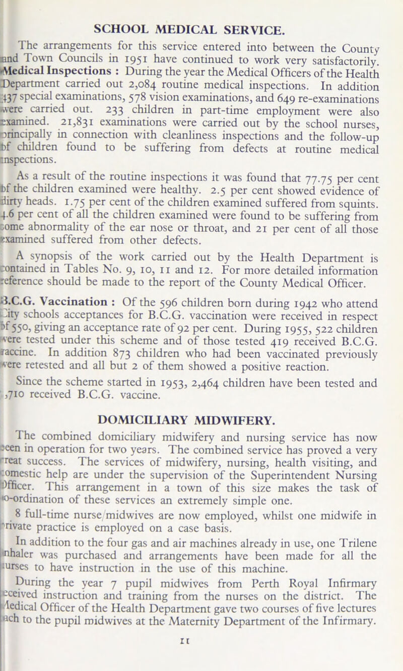 SCHOOL MEDICAL SERVICE. The arrangements for this service entered into between the County end Town Councils in 1951 have continued to work very satisfactorily. Medical Inspections : During the year the Medical Officers of the Health Department carried out 2,084 routine medical inspections. In addition 437 special examinations, 578 vision examinations, and 649 re-examinations .were carried out. 233 children in part-time employment were also Examined. 21,831 examinations were carried out by the school nurses, principally in connection with cleanliness inspections and the follow-up fcf children found to be suffering from defects at routine medical inspections. As a result of the routine inspections it was found that 77.75 per cent fcf the children examined were healthy. 2.5 per cent showed evidence of dirty heads. 1.75 per cent of the children examined suffered from squints. 4.6 per cent of all the children examined were found to be suffering from come abnormality of the ear nose or throat, and 21 per cent of all those examined suffered from other defects. A synopsis of the work carried out by the Health Department is contained in Tables No. 9, 10, 11 and 12. For more detailed information reference should be made to the report of the County Medical Officer. B.C.G. Vaccination : Of the 596 children born during 1942 who attend dty schools acceptances for B.C.G. vaccination were received in respect 55°> giving an acceptance rate of 92 per cent. During 1955, 522 children were tested under this scheme and of those tested 419 received B.C.G. ffaccine. In addition 873 children who had been vaccinated previously were retested and all but 2 of them showed a positive reaction. Since the scheme started in 1953, 2>4^4 children have been tested and ,710 received B.C.G. vaccine. DOMICILIARY MIDWIFERY. The combined domiciliary midwifery and nursing service has now seen in operation for two years. The combined service has proved a very rreat success. The services of midwifery, nursing, health visiting, and domestic help are under the supervision of the Superintendent Nursing Officer. This arrangement in a town of this size makes the task of •0-ordination of these services an extremely simple one. 8 full-time nurse; midwives are now employed, whilst one midwife in Private practice is employed on a case basis. In addition to the four gas and air machines already in use, one Trilene inhaler was purchased and arrangements have been made for all the lurses to have instruction in the use of this machine. During the year 7 pupil midwives from Perth Royal Infirmary eceived instruction and training from the nurses on the district. The ledical Officer of the Health Department gave two courses of five lectures flch to the pupil midwives at the Maternity Department of the Infirmary. zt