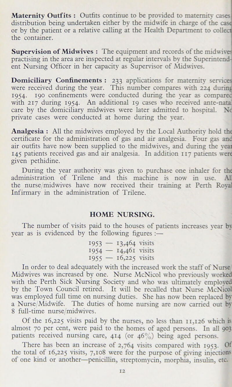 Maternity Outfits : Outfits continue to be provided to maternity cases distribution being undertaken either by the midwife in charge of tiie case or by the patient or a relative calling at the Health Department to collect the container. Supervision of Midwives : The equipment and records of the midwivet practising in the area are inspected at regular intervals by the Superintend- ent Nursing Officer in her capacity as Supervisor of Midwives. Domiciliary Confinements : 233 applications for maternity services were received during the year. This number compares with 224 during 1954. 190 confinements were conducted during the year as comparec with 217 during 1954. An additional 19 cases who received ante-nata. care by the domiciliary midwives were later admitted to hospital. Nd private cases were conducted at home during the year. Analgesia : All the midwives employed by the Local Authority hold the certificate for the administration of gas and air analgesia. Four gas and air outfits have now been supplied to the midwives, and during the yeai 145 patients received gas and air analgesia. In addition 117 patients were given pethidine. During the year authority was given to purchase one inhaler for the administration of Trilene and this machine is now in use. Al] the nurse/midwives have now received their training at Perth Royal Infirmary in the administration of Trilene. HOME NURSING. The number of visits paid to the houses of patients increases year by year as is evidenced by the following figures :— 1953 — I3464 visits 1954 — 14,461 visits 1955 — 16,225 visits In order to deal adequately with the increased work the staff of Nurse Midwives was increased by one. Nurse McNicol who previously worked with the Perth Sick Nursing Society and who was ultimately employed by the Town Council retired. It will be recalled that Nurse McNicol was employed full time on nursing duties. She has now been replaced by a Nurse/Midwife. The duties of home nursing are now carried out by 8 full-time nurse/midwives. Of the 16,225 visits paid by the nurses, no less than 11,126 which is almost 70 per cent, were paid to the homes of aged persons. In all 903 patients received nursing care, 414 (or 46%) being aged persons. There has been an increase of 2,764 visits compared with 1953. Of the total of 16,225 visits, 7,108 were for the purpose of giving injections of one kind or another—penicillin, streptomycin, morphia, insulin, etc.