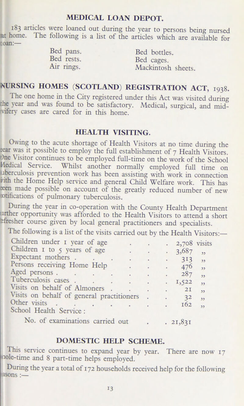 MEDICAL LOAN DEPOT. 183 articles were loaned out during the year to persons being nursed »t home. The following is a list of the articles which are available for :oan:— Bed pans. Bed bottles. Bed rests. Bed cages. Air rings. Mackintosh sheets. NURSING HOMES (SCOTLAND) REGISTRATION ACT, 1938. The one home in the City registered under this Act was visited during che year and was found to be satisfactory. Medical, surgical, and mid- wifery cases are cared for in this home. HEALTH VISITING. Owing to the acute shortage of Health Visitors at no time during the ;ear was it possible to employ the full establishment of 7 Health Visitors. r)at Visitor continues to be employed full-time on the work of the School Medical Service. Whilst another normally employed full time on aberculosis prevention work has been assisting with work in connection nth the Home Help service and general Child Welfare work. This has seen made possible on account of the greatly reduced number of new ratifications of pulmonary tuberculosis. During the year in co-operation with the County Health Department txrther opportunity was afforded to the Health Visitors to attend a short tfresher course given by local general practitioners and specialists. The following is a list of the visits carried out by the Children under 1 year of age Children 1 to 5 years of age Expectant mothers ...... Persons receiving Home Help Aged persons ....... Tuberculosis cases ...... Visits on behalf of Almoners .... Visits on behalf of general practitioners . Other visits ....... School Health Service : No. of examinations carried out DOMESTIC HELP SCHEME. This service continues to expand year by year. There are now 17 nole-time and 8 part-time helps employed. During the year a total of x 72 households received help for the following esons:— Health Visitors:— 2,708 visits 3,687 55 313 55 476 33 287 35 1,522 33 21 33 32 33 162 33 21,831