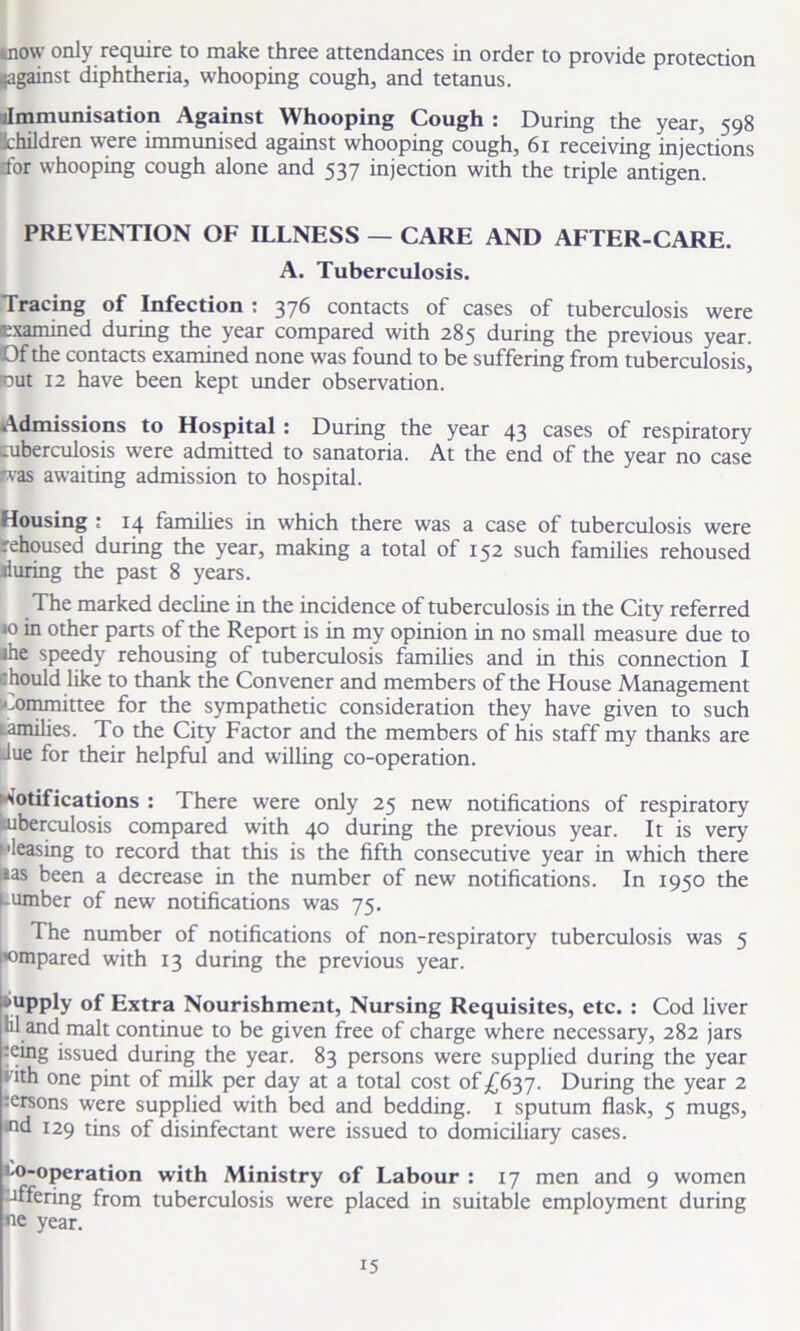 mow only require to make three attendances in order to provide protection ((against diphtheria, whooping cough, and tetanus. llmmunisation Against Whooping Cough : During the year, 598 Children were immunised against whooping cough, 61 receiving injections dor whooping cough alone and 537 injection with the triple antigen. PREVENTION OF ILLNESS — CARE AND AFTER-CARE. A. Tuberculosis. Tracing of Infection : 376 contacts of cases of tuberculosis were examined during the year compared with 285 during the previous year. Of the contacts examined none was found to be suffering from tuberculosis, iout 12 have been kept under observation. Admissions to Hospital : During the year 43 cases of respiratory aiberculosis were admitted to sanatoria. At the end of the year no case Ifvas awaiting admission to hospital. Housing : 14 families in which there was a case of tuberculosis were rehoused during the year, making a total of 152 such families rehoused during the past 8 years. The marked decline in the incidence of tuberculosis in the City referred «o in other parts of the Report is in my opinion in no small measure due to ihe speedy rehousing of tuberculosis families and in this connection I chould like to thank the Convener and members of the House Management committee for the sympathetic consideration they have given to such i-amilies. To the City Factor and the members of his staff my thanks are due for their helpful and willing co-operation. 'Otifications : There were only 25 new notifications of respiratory .uberculosis compared with 40 during the previous year. It is very pleasing to record that this is the fifth consecutive year in which there t*as been a decrease in the number of new notifications. In 1950 the Uumber of new notifications was 75. The number of notifications of non-respiratory tuberculosis was 5 ’ompared with 13 during the previous year. supply of Extra Nourishment, Nursing Requisites, etc. : Cod liver 111 and malt continue to be given free of charge where necessary, 282 jars ■eing issued during the year. 83 persons were supplied during the year i ith one pint of milk per day at a total cost of £637. During the year 2 versons were supplied with bed and bedding. 1 sputum flask, 5 mugs, ifid 129 tins of disinfectant were issued to domiciliary cases. M)-operation with Ministry of Labour : 17 men and 9 women offering from tuberculosis were placed in suitable employment during year.