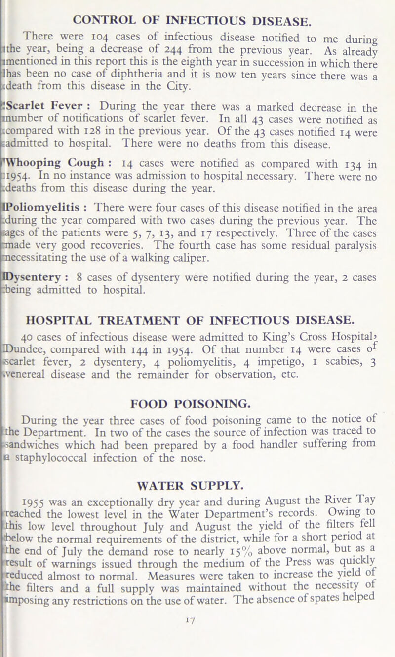 CONTROL OF INFECTIOUS DISEASE. There were 104 cases of infectious disease notified to me during ithe year, being a decrease of 244 from the previous year. As already imentioned in this report this is the eighth year in succession in which there lhas been no case of diphtheria and it is now ten years since there was a <death from this disease in the City. f Scarlet Fever : During the year there was a marked decrease in the mumber of notifications of scarlet fever. In all 43 cases were notified as icompared with 128 in the previous year. Of the 43 cases notified 14 were eadmitted to hospital. There were no deaths from this disease. ’Whooping Cough : 14 cases were notified as compared with 134 in □1954. In no instance was admission to hospital necessary. There were no :deaths from this disease during the year. IPoliomyelitis : There were four cases of this disease notified in the area tduring the year compared with two cases during the previous year. The ages of the patients were 5, 7, 13, and 17 respectively. Three of the cases rmade very good recoveries. The fourth case has some residual paralysis ^necessitating the use of a walking caliper. (Dysentery : 8 cases of dysentery were notified during the year, 2 cases rbeing admitted to hospital. HOSPITAL TREATMENT OF INFECTIOUS DISEASE. 40 cases of infectious disease were admitted to King’s Cross Hospital’ Dundee, compared with 144 in 1954. Of that number 14 were cases o* scarlet fever, 2 dysentery, 4 poliomyelitis, 4 impetigo, 1 scabies, 3 .venereal disease and the remainder for observation, etc. FOOD POISONING. During the year three cases of food poisoning came to the notice of the Department. In two of the cases the source of infection was traced to -sandwiches which had been prepared by a food handler suffering from b staphylococcal infection of the nose. WATER SUPPLY. 1955 was an exceptionally dry year and during August the River lay Teached the lowest level in the Water Department’s records. Owing to -this low level throughout July and August the yield of the filters fell tbelow the normal requirements of the district, while for a short period at the end of July the demand rose to nearly 15% above normal, but as a result of warnings issued through the medium of the Press was quickly reduced almost to normal. Measures were taken to increase the yield of •the filters and a full supply was maintained without the necessity of imposing any restrictions on the use of water. The absence of spates helped