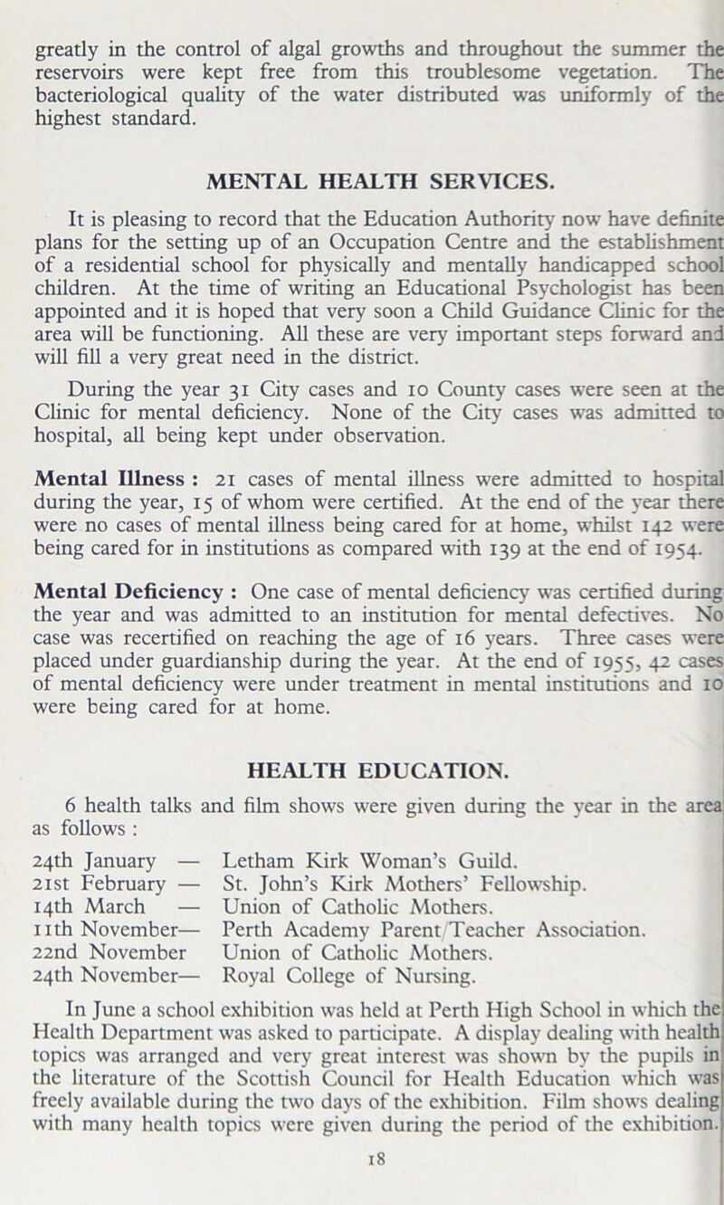 greatly in the control of algal growths and throughout the summer the reservoirs were kept free from this troublesome vegetation. The bacteriological quality of the water distributed was uniformly of the highest standard. MENTAL HEALTH SERVICES. It is pleasing to record that the Education Authority now have definite plans for the setting up of an Occupation Centre and the establishment of a residential school for physically and mentally handicapped school children. At the time of writing an Educational Psychologist has been appointed and it is hoped that very soon a Child Guidance Clinic for the area will be functioning. All these are very important steps forward and will fill a very great need in the district. During the year 31 City cases and 10 County cases were seen at the Clinic for mental deficiency. None of the City cases was admitted to hospital, all being kept under observation. Mental Illness : 21 cases of mental illness were admitted to hospital during the year, 15 of whom were certified. At the end of the year there were no cases of mental illness being cared for at home, whilst 142 were being cared for in institutions as compared with 139 at the end of 1954. Mental Deficiency : One case of mental deficiency was certified during the year and was admitted to an institution for mental defectives. No case was recertified on reaching the age of 16 years. Three cases were placed under guardianship during the year. At the end of 1955, 42 cases of mental deficiency were under treatment in mental institutions and 10 were being cared for at home. HEALTH EDUCATION. 6 health talks and film shows were given during the year in the area as follows : 24th January — 21st February — 14th March — nth November— 22nd November 24th November— Letham Kirk Woman’s Guild. St. John’s Kirk Mothers’ Fellowship. Union of Catholic Mothers. Perth Academy Parent Teacher Association. Union of Catholic Mothers. Royal College of Nursing. In June a school exhibition was held at Perth High School in which the Health Department was asked to participate. A display dealing with health topics was arranged and very great interest was shown by the pupils in the literature of the Scottish Council for Health Education which was freely available during the two days of the exhibition. Film shows dealing with many health topics were given during the period of the exhibition.