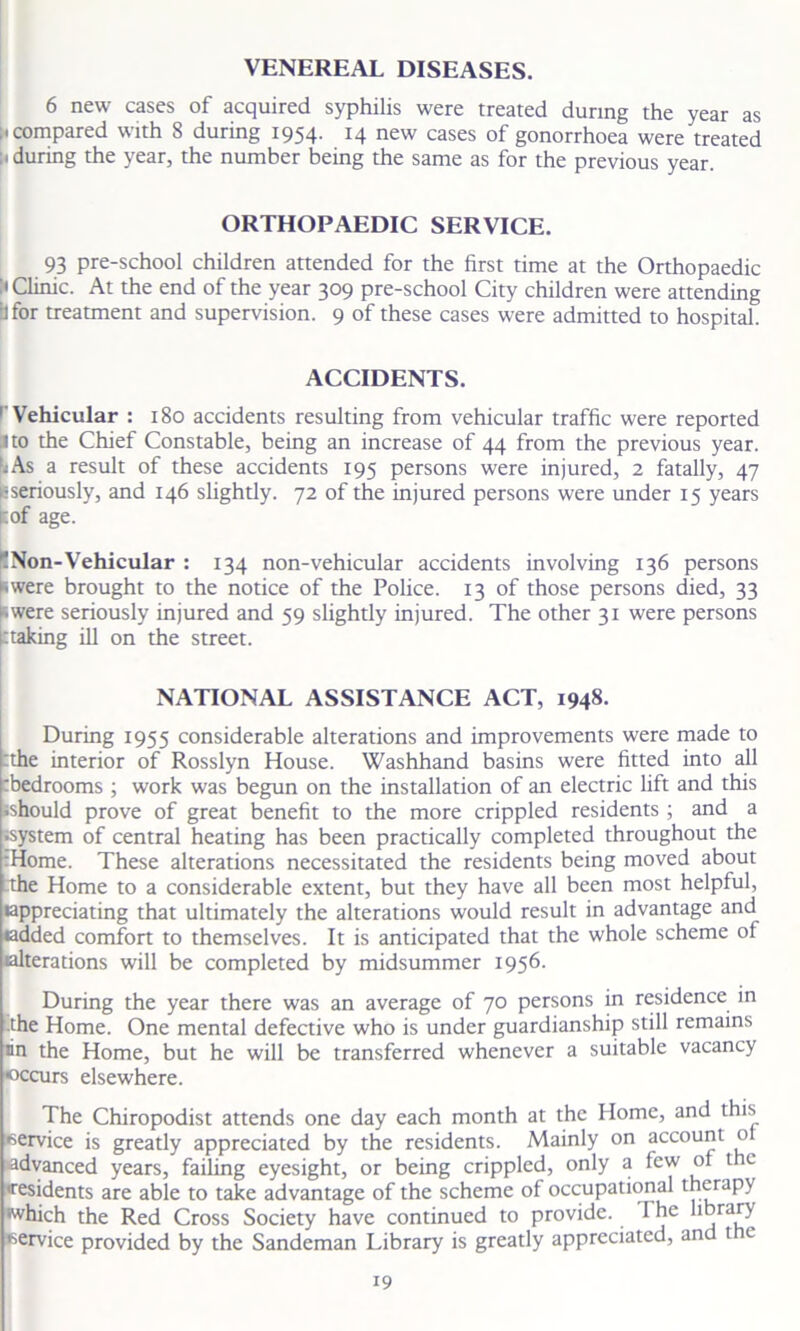 VENEREAL DISEASES. 6 new cases of acquired syphilis were treated during the year as ;i compared with 8 during 1954. 14 new cases of gonorrhoea were treated : < during the year, the number being the same as for the previous year. ORTHOPAEDIC SERVICE. 93 pre-school children attended for the first time at the Orthopaedic :• Clinic. At the end of the year 309 pre-school City children were attending bfor treatment and supervision. 9 of these cases were admitted to hospital. ACCIDENTS. ' Vehicular : 180 accidents resulting from vehicular traffic were reported I to the Chief Constable, being an increase of 44 from the previous year. ^As a result of these accidents 195 persons were injured, 2 fatally, 47 ^seriously, and 146 slightly. 72 of the injured persons were under 15 years r.of age. ^Non-Vehicular : 134 non-vehicular accidents involving 136 persons swere brought to the notice of the Police. 13 of those persons died, 33 swere seriously injured and 59 slightly injured. The other 31 were persons ttaking ill on the street. NATIONAL ASSISTANCE ACT, 1948. During 1955 considerable alterations and improvements were made to the interior of Rosslyn House. Washhand basins were fitted into all tbedrooms ; work was begun on the installation of an electric lift and this •should prove of great benefit to the more crippled residents ; and a system of central heating has been practically completed throughout the :Home. These alterations necessitated the residents being moved about the Home to a considerable extent, but they have all been most helpful, •appreciating that ultimately the alterations would result in advantage and •added comfort to themselves. It is anticipated that the whole scheme of •alterations will be completed by midsummer 1956. During the year there was an average of 70 persons in residence in the Home. One mental defective who is under guardianship still remains •in the Home, but he will be transferred whenever a suitable vacancy occurs elsewhere. The Chiropodist attends one day each month at the Home, and this •service is greatly appreciated by the residents. Mainly on account o advanced years, failing eyesight, or being crippled, only a few of t e 'residents are able to take advantage of the scheme of occupational therapy •which the Red Cross Society have continued to provide. I he hbrary •service provided by the Sandeman Library is greatly appreciated, and t c •9