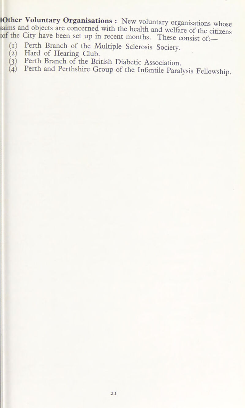 lOther Voluntary Organisations : New voluntary organisations whose earns and objects are concerned with the health and welfare of the citizens :of the City have been set up in recent months. These consist of:— (1) Perth Branch of the Multiple Sclerosis Society. (2) Hard of Hearing Club. (3) Perth Branch of the British Diabetic Association. (4) Perth and Perthshire Group of the Infantile Paralysis Fellowship.
