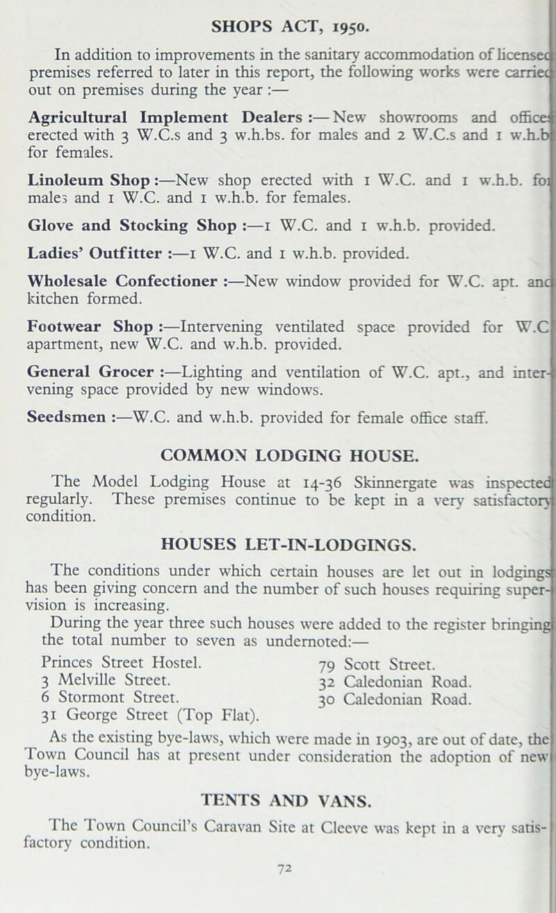 In addition to improvements in the sanitary accommodation of licensee premises referred to later in this report, the following works were carriec out on premises during the year :— Agricultural Implement Dealers :—New showrooms and office: erected with 3 W.C.s and 3 w.h.bs. for males and 2 W.C.s and 1 w.h.b for females. Linoleum Shop :—New shop erected with 1 W.C. and 1 w.h.b. foi males and 1 W.C. and 1 w.h.b. for females. Glove and Stocking Shop :—1 W.C. and 1 w.h.b. provided. Ladies’ Outfitter :—1 W.C. and 1 w.h.b. provided. Wholesale Confectioner :—New window provided for W.C. apt. anc kitchen formed. Footwear Shop :—Intervening ventilated space provided for W.C apartment, new W.C. and w.h.b. provided. General Grocer :—Lighting and ventilation of W.C. apt., and inter- vening space provided by new windows. Seedsmen :—W.C. and w.h.b. provided for female office staff. COMMON LODGING HOUSE. The Model Lodging House at 14-36 Skinnergate was inspected regularly. These premises continue to be kept in a very satisfactory condition. HOUSES LET-IN-LODGINGS. The conditions under which certain houses are let out in lodgings has been giving concern and the number of such houses requiring super- vision is increasing. During the year three such houses were added to the register bringing the total number to seven as undernoted:— Princes Street Hostel. 79 Scott Street. 3 Melville Street. 32 Caledonian Road. 6 Stormont Street. 30 Caledonian Road. 31 George Street (Top Flat). As the existing bye-laws, which were made in 1903, are out of date, the Town Council has at present under consideration the adoption of new bye-laws. TENTS AND VANS. I he I own Council’s Caravan Site at Cleeve was kept in a very satis- factory condition.