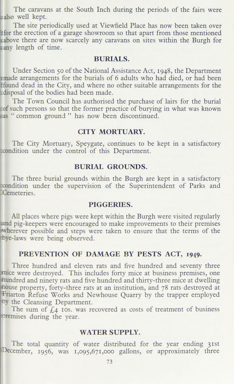 The caravans at the South Inch during the periods of the fairs were iaiso well kept. The site periodically used at Viewfield Place has now been taken over jfor the erection of a garage showroom so that apart from those mentioned iabove there are now scarcely any caravans on sites within the Burgh for sany length of time. BURIALS. Under Section 50 of the National Assistance Act, 1948, the Department 1 made arrangements for the burials of 6 adults who had died, or had been {found dead in the City, and where no other suitable arrangements for the :disposal of the bodies had been made. The Town Council has authorised the purchase of lairs for the burial cof such persons so that the former practice of burying in what was known gas “ common ground ” has now been discontinued. CITY MORTUARY. The City Mortuary, Speygate, continues to be kept in a satisfactory zcondition under the control of this Department. BURIAL GROUNDS. The three burial grounds within the Burgh are kept in a satisfactory zcondition under the supervision of the Superintendent of Parks and -Cemeteries. PIGGERIES. All places where pigs were kept within the Burgh were visited regularly iand pig-keepers were encouraged to make improvements to their premises ^wherever possible and steps were taken to ensure that the terms of the zbye-laws were being observed. PREVENTION OF DAMAGE BY PESTS ACT, 1949. Three hundred and eleven rats and five hundred and seventy three mice were destroyed. This includes forty mice at business premises, one hundred and ninety rats and five hundred and thirty-three mice at dwelling nouse property, forty-three rats at an institution, and 78 rats destroyed at Trianon Refuse Works and Newhouse Quarry by the trapper employed ny the Cleansing Department. The sum of £4 10s. was recovered as costs of treatment of business premises during the year. WATER SUPPLY. The total quantity of water distributed for the year ending 31st December, 1956, was 1,095,671,000 gallons, or approximately three