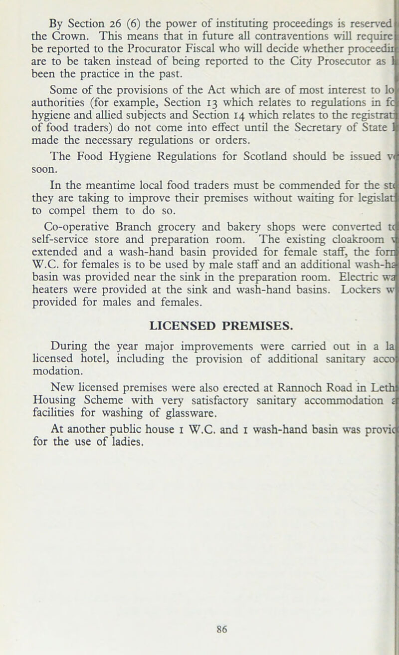 By Section 26 (6) the power of instituting proceedings is reserved the Crown. This means that in future all contraventions will require be reported to the Procurator Fiscal who will decide whether proceedii are to be taken instead of being reported to the City Prosecutor as 1 been the practice in the past. Some of the provisions of the Act which are of most interest to lo authorities (for example. Section 13 which relates to regulations in fc hygiene and allied subjects and Section 14 which relates to the registrar of food traders) do not come into effect until the Secretary of State 1 made the necessary regulations or orders. The Food Hygiene Regulations for Scotland should be issued v< soon. In the meantime local food traders must be commended for the st< they are taking to improve their premises without waiting for legislat to compel them to do so. Co-operative Branch grocery and bakery shops were converted tc self-service store and preparation room. The existing cloakroom v extended and a wash-hand basin provided for female staff, the fora W.C. for females is to be used by male staff and an additional wash-hi basin was provided near the sink in the preparation room. Electric w£ heaters were provided at the sink and wash-hand basins. Lockers w provided for males and females. LICENSED PREMISES. During the year major improvements were carried out in a la licensed hotel, including the provision of additional sanitary acco modation. New licensed premises were also erected at Rannoch Road in Leth Housing Scheme with very satisfactory sanitary accommodation £ facilities for washing of glassware. At another public house 1 W.C. and 1 wash-hand basin was provic for the use of ladies.