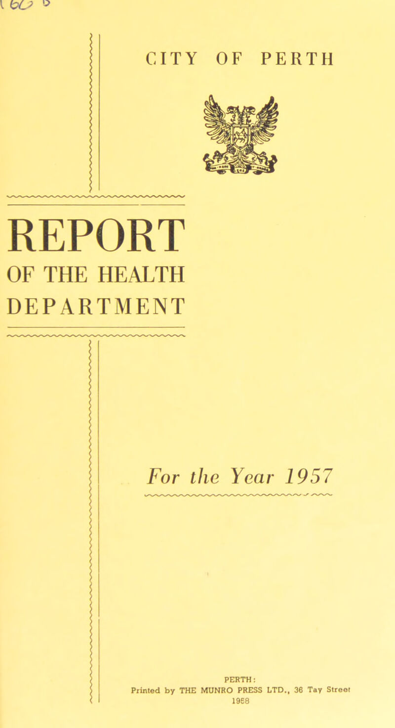 I CITY OF PERTH REPORT OF THE HEALTH DEPARTMENT For ihe Year 1957 PERTH: Prinied by THE MUNRO PRESS LTD., 36 Tay Street 1968
