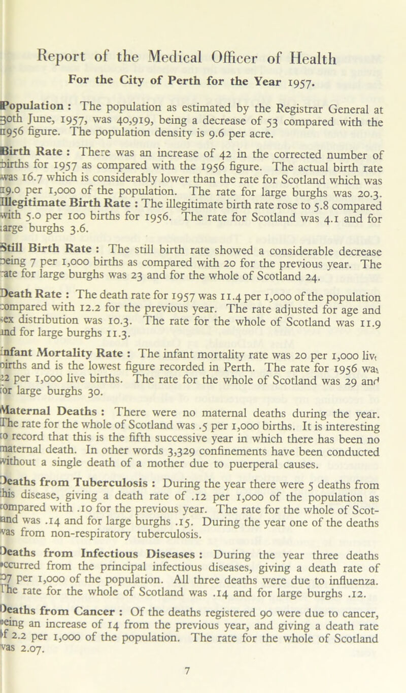Report of the Medical Officer of Health For the City of Perth for the Year 1957. Population : The population as estimated by the Registrar General at 3°th June, 1957, was 40,919, being a decrease of 53 compared with the 11956 figure. The population density is 9.6 per acre. Birth Rate : There was an increase of 42 in the corrected number of births for 1957 as compared with the 1956 figure. The actual birth rate was 16.7 which is considerably lower than the rate for Scodand which was J9-° per 1,000 of the population. The rate for large burghs was 20.3. Illegitimate Birth Rate : The illegitimate birth rate rose to 5.8 compared with 5.0 per 100 births for 1956. The rate for Scotland was 4.1 and for ;arge burghs 3.6. Still Birth Rate : The still birth rate showed a considerable decrease oeing 7 per 1,000 births as compared with 20 for the previous year. The ■ate for large burghs was 23 and for the whole of Scotland 24. Death Rate : The death rate for 1957 was 11.4 per 1,000 of the population compared with 12.2 for the previous year. The rate adjusted for age and •>ex distribution was 10.3. The rate for the whole of Scotland was 11.9 tnd for large burghs 11.3. infant Mortality Rate : The infant mortality rate was 20 per 1,000 liv< oirths and is the lowest figure recorded in Perth. The rate for 1956 wai ’-2 per 1,000 live births. The rate for the whole of Scotland was 29 and for large burghs 30. Maternal Deaths : There were no maternal deaths during the year. The rate for the whole of Scotland was .5 per 1,000 births. It is interesting co record that this is the fifth successive year in which there has been no maternal death. In other words 3>329 confinements have been conducted •vithout a single death of a mother due to puerperal causes. Deaths from Tuberculosis : During the year there were 5 deaths from ibis disease, giving a death rate of .12 per 1,000 of the population as compared with .10 for the previous year. The rate for the whole of Scot- land was .14 and for large burghs .15. During the year one of the deaths ‘vas from non-respiratory tuberculosis. Deaths from Infectious Diseases : During the year three deaths •ccurred from the principal infectious diseases, giving a death rate of ~J7 per 1,000 of the population. All three deaths were due to influenza. The rate for the whole of Scotland was .14 and for large burghs .12. Deaths from Cancer : Of the deaths registered 90 were due to cancer, Being an increase of 14 from the previous year, and giving a death rate If 2.2 per 1,000 of the population. The rate for the whole of Scotland vas 2.07.