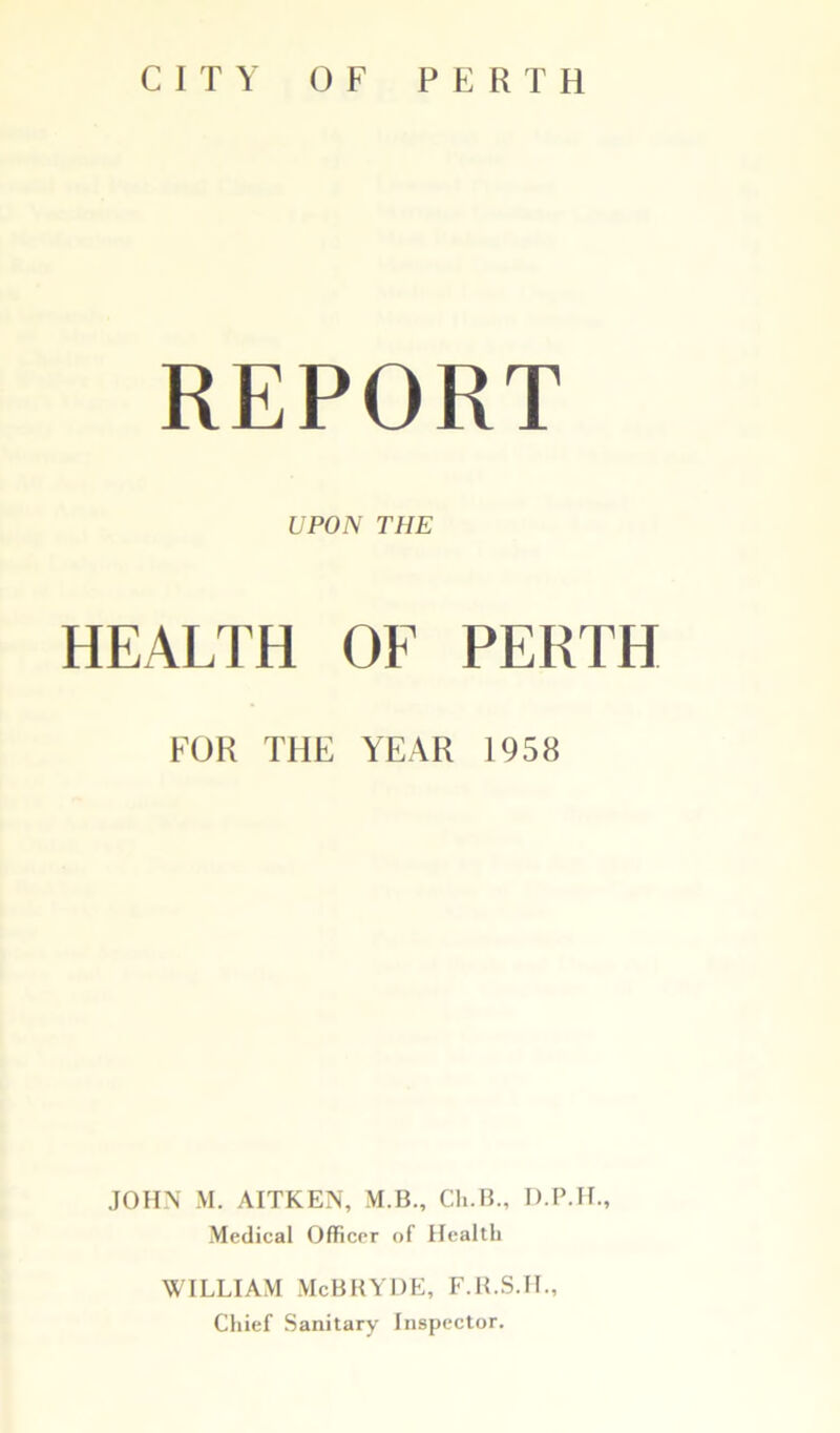 REPORT UPON THE HEALTH OF PERTH FOR THE YEAR 1958 JOHN M. AITKEN, M.B., Ch.B., D.P.H., Medical Officer of Healtli WILLIAM McBRYDE, F.R.S.H., Chief Sanitary Inspector.