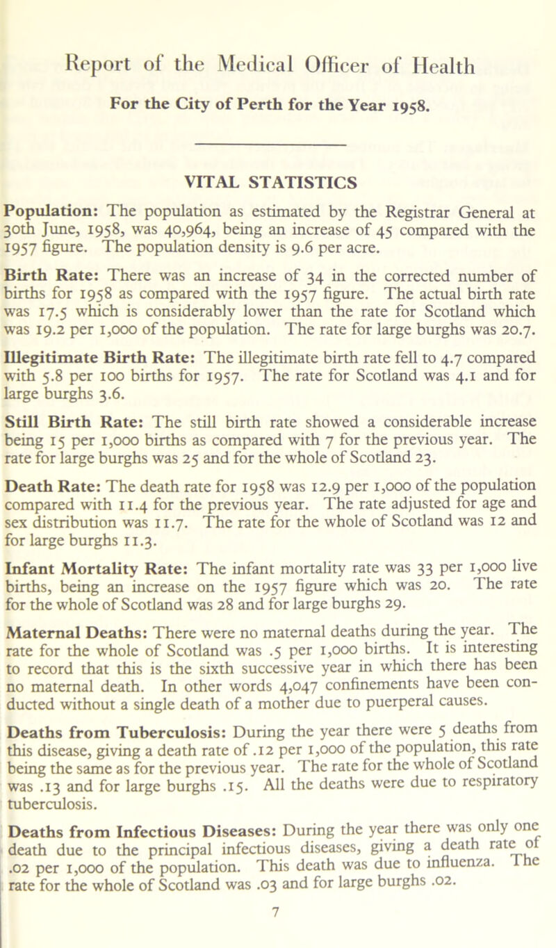 Report of the Medical Officer of Health For the City of Perth for the Year 1958. VITAL STATISTICS Population: The population as estimated by the Registrar General at 30th June, 1958, was 40,964, being an increase of 45 compared with the 1957 figure. The population density is 9.6 per acre. Birth Rate: There was an increase of 34 in the corrected number of births for 1958 as compared with the 1957 figure. The actual birth rate was 17.5 which is considerably lower than the rate for Scotland which was 19.2 per 1,000 of the population. The rate for large burghs was 20.7. Illegitimate Birth Rate: The illegitimate birth rate fell to 4.7 compared with 5.8 per 100 births for 1957. The rate for Scotland was 4.1 and for large burghs 3.6. Still Birth Rate: The still birth rate showed a considerable increase being 15 per 1,000 births as compared with 7 for the previous year. The rate for large burghs was 25 and for the whole of Scotland 23. Death Rate: The death rate for 1958 was 12.9 per 1,000 of the population compared with 11.4 for the previous year. The rate adjusted for age and sex distribution was 11.7. The rate for the whole of Scotland was 12 and for large burghs 11.3. Infant Mortality Rate: The infant mortality rate was 33 per 1,000 five births, being an increase on the 1957 figure which was 20. The rate for the whole of Scotland was 28 and for large burghs 29. Maternal Deaths: There were no maternal deaths during the year. The rate for the whole of Scotland was .5 per 1,000 births. It is interesting to record that this is the sixth successive year in which there has been no maternal death. In other words 4,047 confinements have been con- ducted without a single death of a mother due to puerperal causes. Deaths from Tuberculosis: During the year there were 5 deaths from this disease, giving a death rate of .12 per 1,000 of the population, this rate being the same as for the previous year. The rate for the whole of Scotland was .13 and for large burghs .15. All the deaths were due to respiratory tuberculosis. Deaths from Infectious Diseases: During the year there was only one death due to the principal infectious diseases, giving a death rat^L° .02 per 1,000 of the population. This death was due to influenza, d e rate for the whole of Scotland was .03 and for large burghs .02.