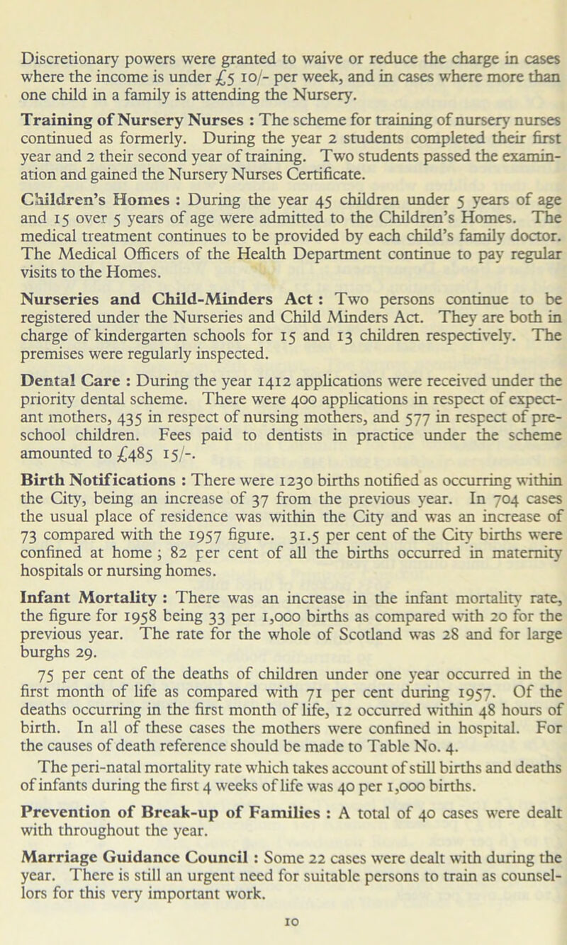 Discretionary powers were granted to waive or reduce the charge in cases where the income is under £5 10/- per week, and in cases where more than one child in a family is attending the Nursery. Training of Nursery Nurses : The scheme for training of nursery nurses continued as formerly. During the year 2 students completed their first year and 2 their second year of training. Two students passed the examin- ation and gained the Nursery Nurses Certificate. Children’s Homes : During the year 45 children under 5 years of age and 15 over 5 years of age were admitted to the Children’s Homes. The medical treatment continues to be provided by each child’s family doctor. The Medical Officers of the Health Department continue to pay regular visits to the Homes. Nurseries and Child-Minders Act: Two persons continue to be registered under the Nurseries and Child Minders Act. They are both in charge of kindergarten schools for 15 and 13 children respectively. The premises were regularly inspected. Dental Care : During the year 1412 applications were received under the priority dental scheme. There were 400 applications in respect of expect- ant mothers, 435 in respect of nursing mothers, and 577 in respect of pre- school children. Fees paid to dentists in practice under the scheme amounted to £485 15/-. Birth Notifications : There were 1230 births notified as occurring within the City, being an increase of 37 from the previous year. In 704 cases the usual place of residence was within the City and was an increase of 73 compared with the 1957 figure. 31.5 per cent of the City births were confined at home ; 82 per cent of all the births occurred in maternity hospitals or nursing homes. Infant Mortality : There was an increase in the infant mortality' rate, the figure for 1958 being 33 per 1,000 births as compared with 20 for the previous year. The rate for the whole of Scotland was 28 and for large burghs 29. 75 per cent of the deaths of children under one year occurred in the first month of life as compared with 71 per cent during 1957. Of the deaths occurring in the first month of life, 12 occurred within 48 hours of birth. In all of these cases the mothers were confined in hospital. For the causes of death reference should be made to Table No. 4. The peri-natal mortality' rate which takes account of still births and deaths of infants during the first 4 weeks of life was 40 per 1,000 births. Prevention of Break-up of Families : A total of 40 cases were dealt with throughout the year. Marriage Guidance Council : Some 22 cases were dealt with during the year. There is still an urgent need for suitable persons to train as counsel- lors for this very important work.