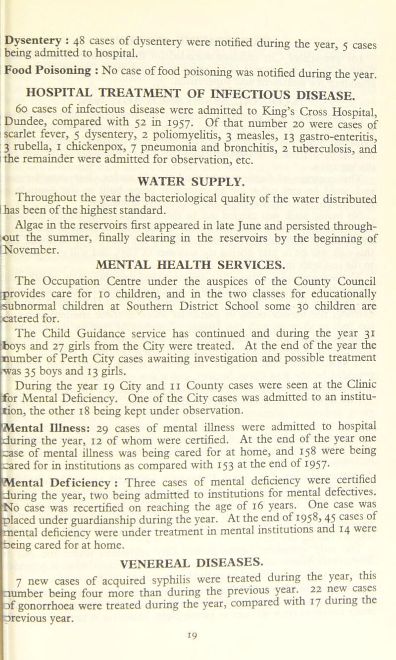 Dysentery : 48 cases of dysentery were notified during the year, 5 cases being admitted to hospital. Food Poisoning : No case of food poisoning was notified during the year. HOSPITAL TREATMENT OF INFECTIOUS DISEASE. 60 cases of infectious disease were admitted to King’s Cross Hospital, Dundee, compared with 52 in 1957. Of that number 20 were cases of scarlet fever, 5 dysentery, 2 poliomyelitis, 3 measles, 13 gastro-enteritis, 3 rubella, 1 chickenpox, 7 pneumonia and bronchitis, 2 tuberculosis, and 1 the remainder were admitted for observation, etc. WATER SUPPLY. Throughout the year the bacteriological quality of the water distributed I has been of the highest standard. Algae in the reservoirs first appeared in late June and persisted through- out the summer, finally clearing in the reservoirs by the beginning of [November. MENTAL HEALTH SERVICES. The Occupation Centre under the auspices of the County Council provides care for 10 children, and in the two classes for educationally subnormal children at Southern District School some 30 children are .catered for. The Child Guidance service has continued and during the year 31 boys and 27 girls from the City were treated. At the end of the year the number of Perth City cases awaiting investigation and possible treatment ■was 35 boys and 13 girls. During the year 19 City and 11 County' cases were seen at the Clinic for Mental Deficiency. One of the City cases was admitted to an institu- tion, the other 18 being kept under observation. 'Mental Illness: 29 cases of mental illness were admitted to hospital during the year, 12 of whom were certified. At the end of the year one case of mental illness was being cared for at home, and 158 were being cared for in institutions as compared with 153 at the end of 1957. 'Mental Deficiency : Three cases of mental deficiency were certified during the year, two being admitted to institutions for mental defectives. No case was recertified on reaching the age of 16 years. One case was placed under guardianship during the year. At the end of 1958,45 cases of mental deficiency were under treatment in mental institutions and 14 were being cared for at home. VENEREAL DISEASES. 7 new cases of acquired syphilis were treated during the year, this number being four more than during the previous year. 22 jaew cas^s of gonorrhoea were treated during the year, compared with 17 uring t c orevious year.