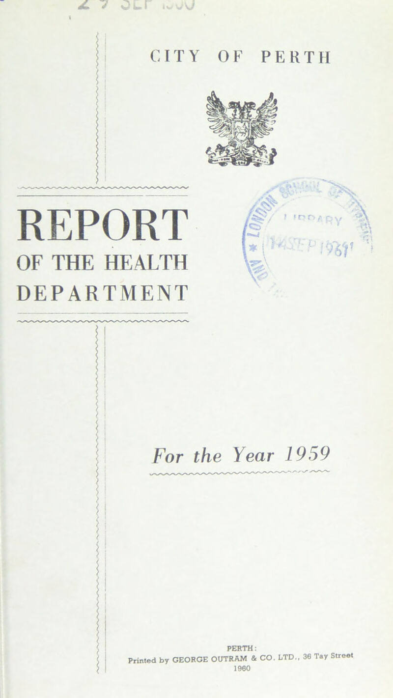 JL 7 Our u,vO C IT Y REPORT OF THE HEALTH DEPARTMENT OF PERTH For the Year 1959 PERTH: Printed by GEORGE OUTRAM & CO. LTD., 36 Tay Street > 1960