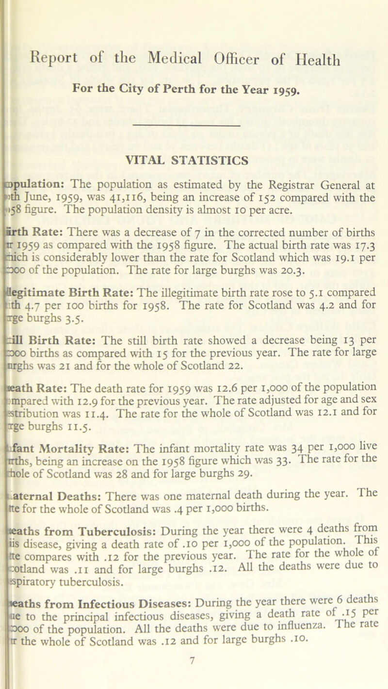 Report of the Medical Officer of Health For the City of Perth for the Year 1959. VITAL STATISTICS copulation: The population as estimated by the Registrar General at >th June, 1959, was 41,116, being an increase of 152 compared with the 158 figure. The population density is almost 10 per acre. firth Rate: There was a decrease of 7 in the corrected number of births ir 1959 as compared with the 1958 figure. The actual birth rate was 17.3 rhich is considerably lower than the rate for Scotland which was 19.1 per doc of the population. The rate for large burghs was 20.3. (legitimate Birth Rate: The illegitimate birth rate rose to 5.1 compared t.th 4.7 per 100 births for 1958. The rate for Scotland was 4.2 and for xge burghs 3.5. rill Birth Rate: The still birth rate showed a decrease being 13 per cooo births as compared with 15 for the previous year. The rate for large nrghs was 21 and for the whole of Scotland 22. seath Rate: The death rate for 1959 was 12.6 per 1,000 of the population cmpared with 12.9 for the previous year. The rate adjusted for age and sex stribution was 11.4. The rate for the whole of Scotland was 12.1 and for Tge burghs 11.5. Tant Mortality Rate: The infant mortality rate was 34 per 1,000 five trths, being an increase on the 1958 figure which was 33. The rate for the hole of Scotland was 28 and for large burghs 29. aternal Deaths: There was one maternal death during the year. The tte for the whole of Scotland was .4 per 1,000 births. %aths from Tuberculosis: During the year there were 4 deaths from iis disease, giving a death rate of .10 per 1,000 of the population. This tte compares with .12 for the previous year. The rate for the whole o Gotland was .11 and for large burghs .12. All the deaths were due to tspiratory tuberculosis. »eaths from Infectious Diseases: During the year there were 6 deaths ue to the principal infectious diseases, giving a death rate ol-*5 Pcr 3oo of the population. All the deaths were due to influenza. 1 he rate tr the whole of Scotland was .12 and for large burghs .10.