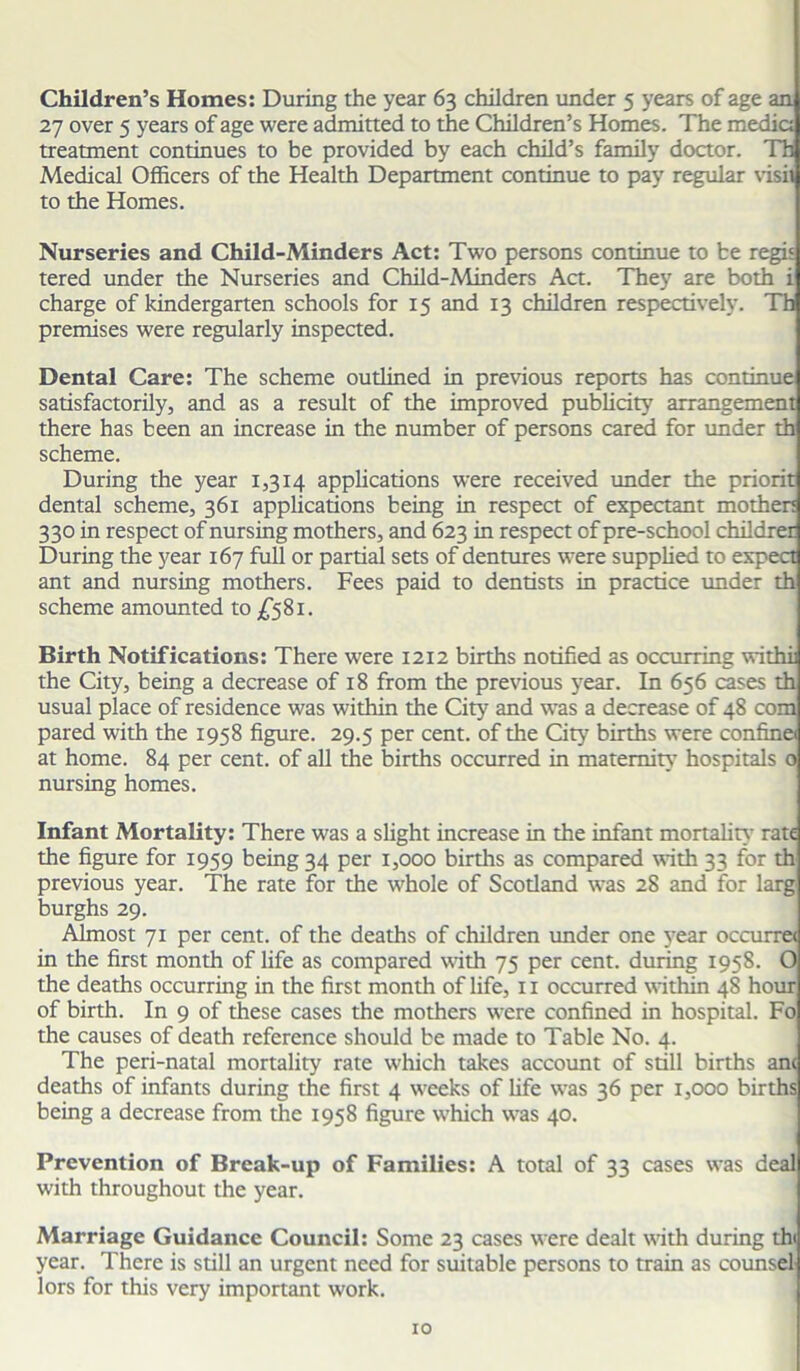Children’s Homes: During the year 63 children under 5 years of age an 27 over 5 years of age were admitted to the Children’s Homes. The media treatment continues to be provided by each child’s family doctor. Th Medical Officers of the Health Department continue to pay regular visit to the Homes. Nurseries and Child-Minders Act: Two persons continue to be regis tered under the Nurseries and Child-Minders Act. They are both i charge of kindergarten schools for 15 and 13 children respectively. Th premises were regularly inspected. Dental Care: The scheme outlined in previous reports has continue satisfactorily, and as a result of the improved publicity arrangement there has been an increase in the number of persons cared for under th scheme. During the year 1,314 applications were received under the priorit dental scheme, 361 applications being in respect of expectant mother; 330 in respect of nursing mothers, and 623 in respect of pre-school childrer During the year 167 full or partial sets of dentures were supplied to expect ant and nursing mothers. Fees paid to dentists in practice under th scheme amounted to £581. Birth Notifications: There were 1212 births notified as occurring withi; the City, being a decrease of 18 from the previous year. In 656 cases th usual place of residence was within the City and was a decrease of 48 com pared with the 1958 figure. 29.5 per cent, of the City births were confine at home. 84 per cent, of all the births occurred in maternity’ hospitals o nursing homes. Infant Mortality: There was a slight increase in the infant mortality rate the figure for 1959 being 34 per 1,000 births as compared with 33 for th previous year. The rate for the whole of Scotland was 28 and for larg burghs 29. Almost 71 per cent, of the deaths of children under one year occurret in the first month of life as compared with 75 per cent, during 1958. O the deaths occurring in the first month of life, 11 occurred within 48 hour of birth. In 9 of these cases the mothers were confined in hospital. Fo the causes of death reference should be made to Table No. 4. The peri-natal mortality rate which takes account of still births ant deaths of infants during the first 4 weeks of life was 36 per 1,000 births being a decrease from the 1958 figure which was 40. Prevention of Break-up of Families: A total of 33 cases was deal with throughout the year. Marriage Guidance Council: Some 23 cases were dealt with during thi year. There is still an urgent need for suitable persons to train as counsel lors for this very important work.