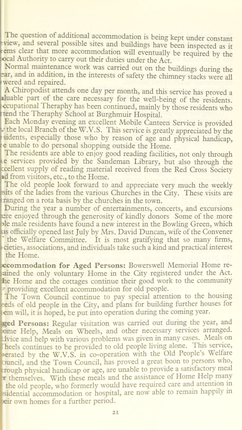 The question of additional accommodation is being kept under constant tvieWj and seteral possible sites and buildings have been inspected as it terns clear that more accommodation will eventually be required by the ocal Authority to carry out their duties under the Act. Normal maintenance work was carried out on the buildings during the =ar, and in addition, in the interests of safety the chimney stacks were all wered and repaired. A Chiropodist attends one day per month, and this service has proved a iluable part of the care necessary for the well-being of the residents, ccupational Theraphy has been continued, mainly by those residents who itend the Theraphy School at Burghmuir Hospital. Each Monday evening an excellent Mobile Canteen Service is provided V the local Branch of the W.V.S. This service is greatly appreciated by the tsidents, especially those who by reason of age and physical handicap, ■e unable to do personal shopping outside the Home. The residents are able to enjoy good reading facilities, not only through ie services provided by the Sandeman Library, but also through the ccellent supply of reading material received from the Red Cross Society id from visitors, etc., to the Home. The old people look forward to and appreciate very much the weekly sits of the ladies from the various Churches in the City. These visits are ranged on a rota basis by the churches in the town. During the year a number of entertainments, concerts, and excursions ere enjoyed through the generosity of kindly donors Some of the more sle male residents have found a new interest in the Bowling Green, which as officially opened last July by Mrs. David Duncan, wife of the Convener ' the Welfare Committee. It is most gratifying that so many firms, • cieties, associations, and individuals take such a kind and practical interest the Home. accommodation for Aged Persons: Bowerswell Memorial Home re- ained the only voluntary Home in the City registered under the Act. lie Home and the cottages continue their good work to the community 9 providing excellent accommodation for old people. The Town Council continue to pay special attention to the housing eeds of old people in the City, and plans for building further houses for :em will, it is hoped, be put into operation during the coming year. ged Persons: Regular visitation was carried out during the year, and ome Help, Meals on Wheels, and other necessary services arranged, dvice and help with various problems was given in many cases. Meals on heels continues to be provided to old people living alone. 1 his service, aerated by the W.V.S. in co-operation with the Old People’s Welfare mincil, and the Town Council, has proved a great boon to persons who, rough physical handicap or age, are unable to provide a satisfactory meal t themselves. With these meals and the assistance of Home Help many the old people, who formerly would have required care and attention in sidential accommodation or hospital, are now able to remain happily in eir own homes for a further period.