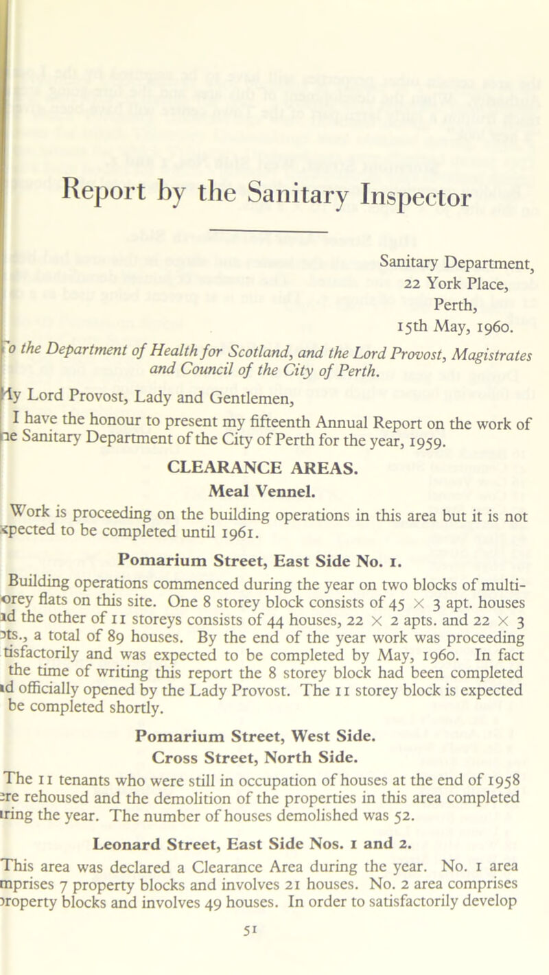 Inspector Sanitary Department, 22 York Place, Perth, 15th May, i960. 0 the Department of Health for Scotland, and the Lord Provost, Magistrates and Council of the City of Perth. Yy Lord Provost, Lady and Gentlemen, 1 have the honour to present my fifteenth Annual Report on the work of Pe Sanitary Department of the City of Perth for the year, 1959. CLEARANCE AREAS. Meal Vennel. Work is proceeding on the building operations in this area but it is not :<pected to be completed until 1961. Pomarium Street, East Side No. 1. Building operations commenced during the year on two blocks of multi- orey flats on this site. One 8 storey block consists of 45 x 3 apt. houses id the other of 11 storeys consists of 44 houses, 22 x 2 apts. and 22 x 3 3ts., a total of 89 houses. By the end of the year work was proceeding tisfactorily and was expected to be completed by May, i960. In fact the time of writing this report the 8 storey block had been completed id officially opened by the Lady Provost. The 11 storey block is expected be completed shortly. Pomarium Street, West Side. Cross Street, North Side. -re rehoused and the demolition of the properties in this area completed iring the year. The number of houses demolished was 52. Leonard Street, East Side Nos. 1 and 2. This area was declared a Clearance Area during the year. No. 1 area mprises 7 property blocks and involves 21 houses. No. 2 area comprises Property blocks and involves 49 houses. In order to satisfactorily develop Report by the Sanitary